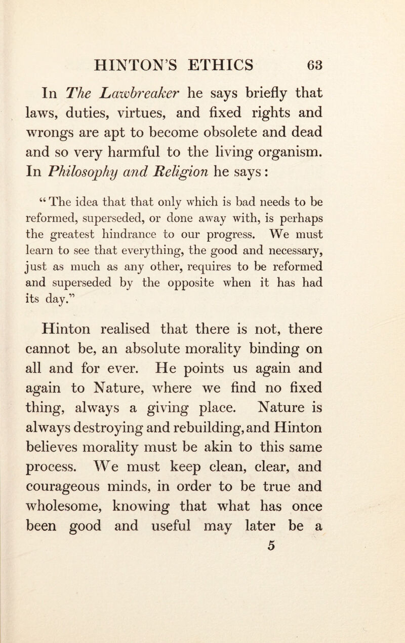 In The Lawbreaker he says briefly that laws, duties, virtues, and fixed rights and wrongs are apt to become obsolete and dead and so very harmful to the living organism. In Philosophy and Religion he says : “ The idea that that only which is bad needs to be reformed, superseded, or done away with, is perhaps the greatest hindrance to our progress. We must learn to see that everything, the good and necessary, just as much as any other, requires to be reformed and superseded by the opposite when it has had its day.” Hinton realised that there is not, there cannot be, an absolute morality binding on all and for ever. He points us again and again to Nature, where we find no fixed thing, always a giving place. Nature is always destroying and rebuilding, and Hinton believes morality must be akin to this same process. We must keep clean, clear, and courageous minds, in order to be true and wholesome, knowing that what has once been good and useful may later be a 5