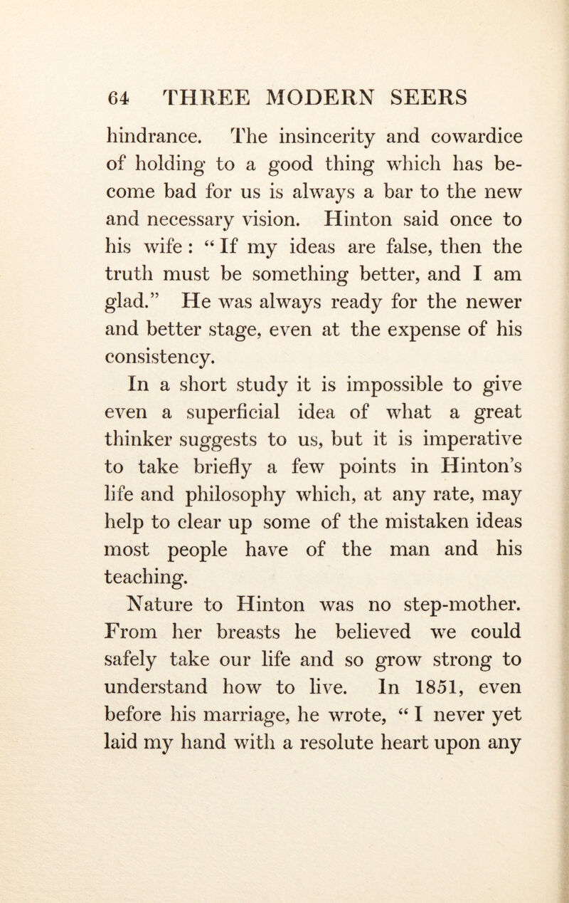 hindrance. The insincerity and cowardice of holding to a good thing which has be- come bad for us is always a bar to the new and necessary vision. Hinton said once to his wife : “ If my ideas are false, then the truth must be something better, and I am glad.” He was always ready for the newer and better stage, even at the expense of his consistency. In a short study it is impossible to give even a superficial idea of what a great thinker suggests to us, but it is imperative to take briefly a few points in Hinton’s life and philosophy which, at any rate, may help to clear up some of the mistaken ideas most people have of the man and his teaching. Nature to Hinton was no step-mother. From her breasts he believed we could safely take our life and so grow strong to understand how to live. In 1851, even before his marriage, he wrote, “ I never yet laid my hand with a resolute heart upon any