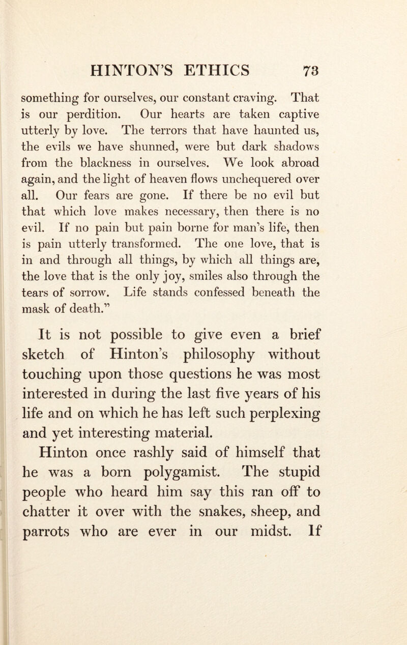 something for ourselves, our constant craving. That is our perdition. Our hearts are taken captive utterly by love. The terrors that have haunted us, the evils we have shunned, were but dark shadows from the blackness in ourselves. We look abroad again, and the light of heaven flows unchequered over all. Our fears are gone. If there be no evil but that which love makes necessary, then there is no evil. If no pain but pain borne for man's life, then is pain utterly transformed. The one love, that is in and through all things, by which all things are, the love that is the only joy, smiles also through the tears of sorrow. Life stands confessed beneath the mask of death. It is not possible to give even a brief sketch of Hinton’s philosophy without touching upon those questions he was most interested in during the last five years of his life and on which he has left such perplexing and yet interesting material. Hinton once rashly said of himself that he was a born polygamist. The stupid people who heard him say this ran off to chatter it over with the snakes, sheep, and parrots who are ever in our midst. If