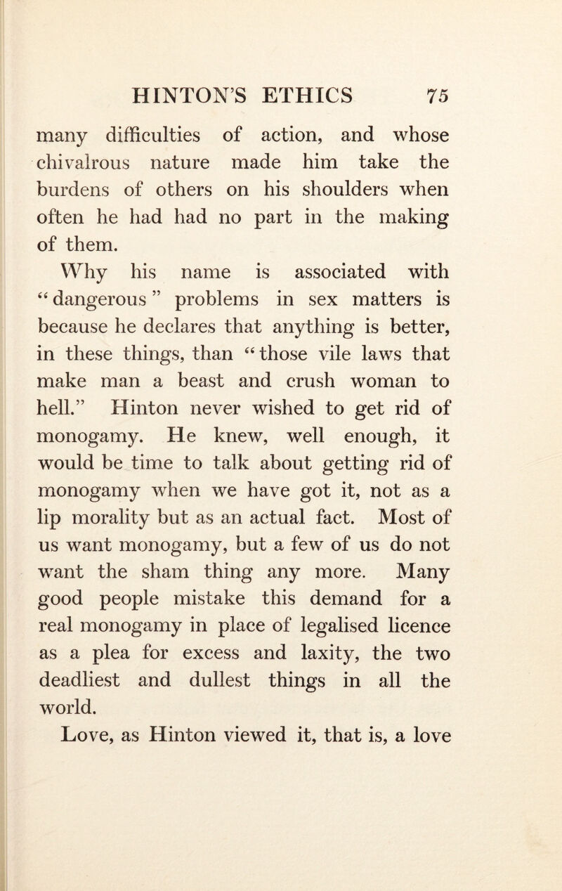 many difficulties of action, and whose chivalrous nature made him take the burdens of others on his shoulders when often he had had no part in the making of them. Why his name is associated with “ dangerous ” problems in sex matters is because he declares that anything is better, in these things, than 64 those vile laws that make man a beast and crush woman to hell.” Hinton never wished to get rid of monogamy. He knew, well enough, it would be time to talk about getting rid of monogamy when we have got it, not as a lip morality but as an actual fact. Most of us want monogamy, but a few of us do not want the sham thing any more. Many good people mistake this demand for a real monogamy in place of legalised licence as a plea for excess and laxity, the two deadliest and dullest things in all the world. Love, as Hinton viewed it, that is, a love