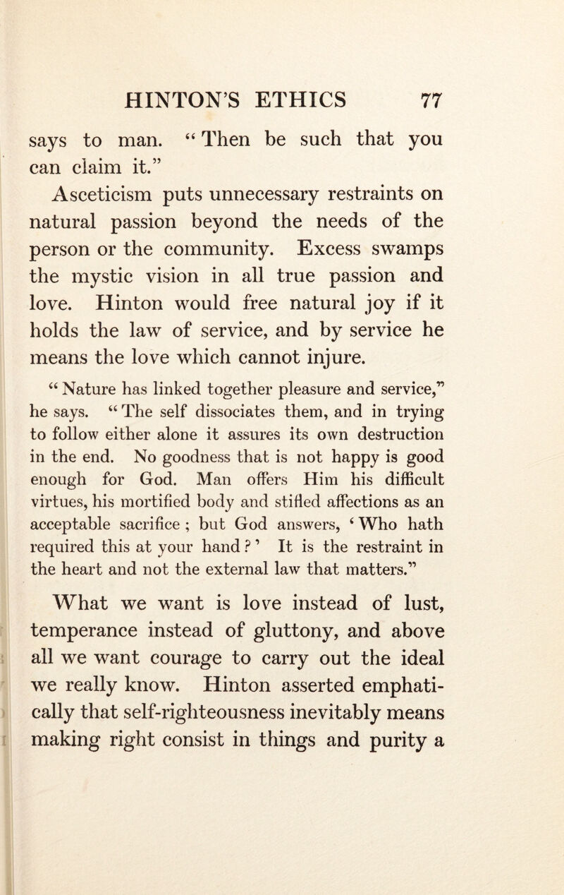 says to man. 44 Then be such that you can claim it.” Asceticism puts unnecessary restraints on natural passion beyond the needs of the person or the community. Excess swamps the mystic vision in all true passion and love. Hinton would free natural joy if it holds the law of service, and by service he means the love which cannot injure. 44 Nature has linked together pleasure and service,” he says. 44 The self dissociates them, and in trying to follow either alone it assures its own destruction in the end. No goodness that is not happy is good enough for God. Man offers Him his difficult virtues, his mortified body and stifled affections as an acceptable sacrifice ; but God answers, 4 Who hath required this at your hand ? 1 It is the restraint in the heart and not the external law that matters.11 What we want is love instead of lust, temperance instead of gluttony, and above all we want courage to carry out the ideal we really know. Hinton asserted emphati- cally that self-righteousness inevitably means making right consist in things and purity a
