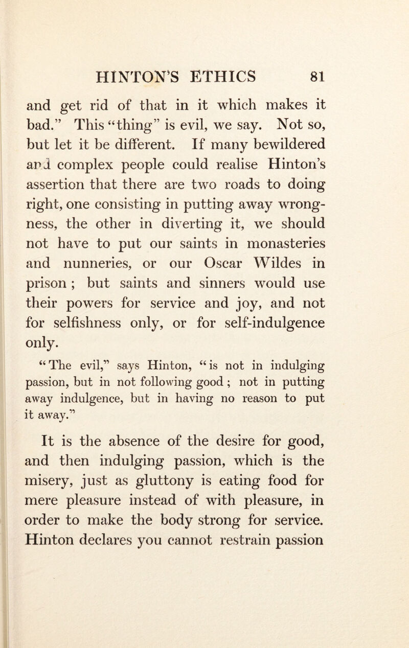 and get rid of that in it which makes it bad.” This “thing” is evil, we say. Not so, but let it be different. If many bewildered ani complex people could realise Hinton’s assertion that there are two roads to doing right, one consisting in putting away wrong- ness, the other in diverting it, we should not have to put our saints in monasteries and nunneries, or our Oscar Wildes in prison ; but saints and sinners would use their powers for service and joy, and not for selfishness only, or for self-indulgence only. “The evil,” says Hinton, “is not in indulging passion, but in not following good; not in putting away indulgence, but in having no reason to put it away.” It is the absence of the desire for good, and then indulging passion, which is the misery, just as gluttony is eating food for mere pleasure instead of with pleasure, in order to make the body strong for service. Hinton declares you cannot restrain passion