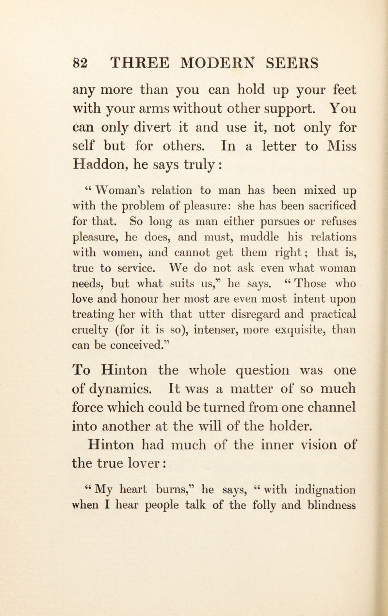 any more than you can hold up your feet with your arms without other support. You can only divert it and use it, not only for self but for others. In a letter to Miss Haddon, he says truly : 44 Woman’s relation to man has been mixed up with the problem of pleasure: she has been sacrificed for that. So long as man either pursues or refuses pleasure, he does, and must, muddle his relations with women, and cannot get them right; that is, true to service. We do not ask even what woman needs, but what suits us,” he says. 44 Those who love and honour her most are even most intent upon treating her with that utter disregard and practical cruelty (for it is so), intenser, more exquisite, than can be conceived.” To Hinton the whole question was one of dynamics. It was a matter of so much force which could be turned from one channel into another at the will of the holder. Hinton had much of the inner vision of the true lover: 44 My heart burns,” he says, 44 with indignation when I hear people talk of the folly and blindness