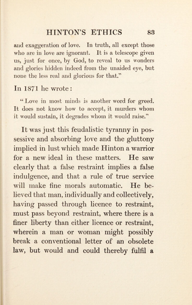 and exaggeration of love. In truth, all except those who are in love are ignorant. It is a telescope given us, just for once, by God, to reveal to us wonders and glories hidden indeed from the unaided eye, but none the less real and glorious for that.” In 1871 he wrote : 66 Love in most minds is another word for greed. It does not know how to accept, it murders whom it would sustain, it degrades whom it would raise.” It was just this feudalistic tyranny in pos- sessive and absorbing love and the gluttony implied in lust which made Hinton a warrior for a new ideal in these matters. He saw clearly that a false restraint implies a false indulgence, and that a rule of true service will make fine morals automatic. He be- lieved that man, individually and collectively, having passed through licence to restraint, must pass beyond restraint, where there is a finer liberty than either licence or restraint, wherein a man or woman might possibly break a conventional letter of an obsolete law, but would and could thereby fulfil a