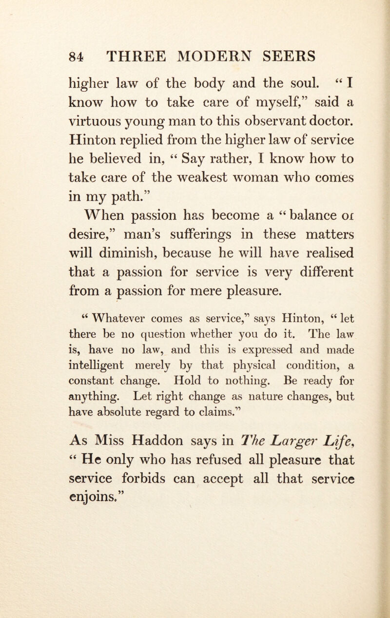 higher law of the body and the soul. “ I know how to take care of myself,” said a virtuous young man to this observant doctor. Hinton replied from the higher law of service he believed in, “Say rather, I know how to take care of the weakest woman who comes in my path.” When passion has become a “ balance ox desire,” man’s sufferings in these matters will diminish, because he will have realised that a passion for service is very different from a passion for mere pleasure. “ Whatever comes as service,’1 says Hinton, “ let there be no question whether you do it. The law is, have no law, and this is expressed and made intelligent merely by that physical condition, a constant change. Hold to nothing. Be ready for anything. Let right change as nature changes, but have absolute regard to claims.” As Miss Haddon says in The Larger Life, “ He only who has refused all pleasure that service forbids can accept all that service enjoins.”