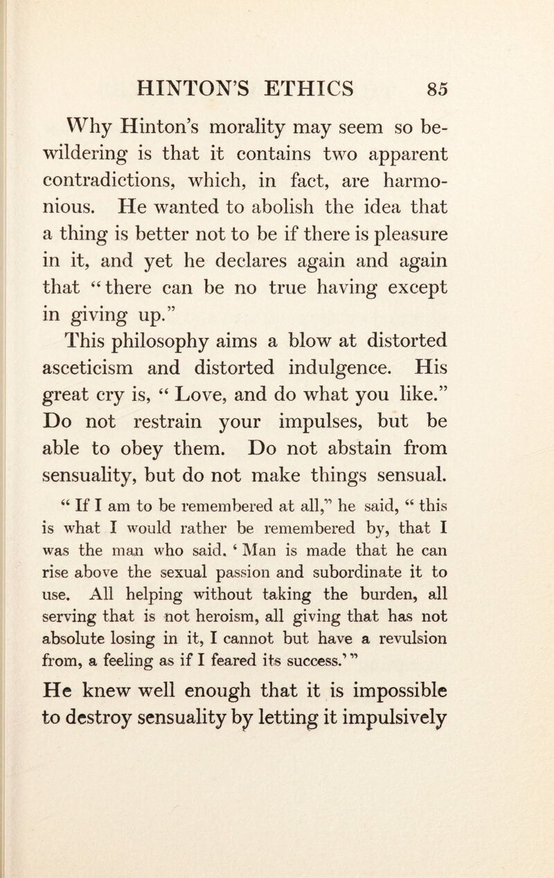 Why Hinton’s morality may seem so be- wildering is that it contains two apparent contradictions, which, in fact, are harmo- nious. He wanted to abolish the idea that a thing is better not to be if there is pleasure in it, and yet he declares again and again that 44 there can be no true having except in giving up.” This philosophy aims a blow at distorted asceticism and distorted indulgence. His great cry is, 44 Love, and do what you like.” Do not restrain your impulses, but be able to obey them. Do not abstain from sensuality, but do not make things sensual. 44 If I am to be remembered at allC he said, 44 this is what I would rather be remembered by, that I was the man who said, 4 Man is made that he can rise above the sexual passion and subordinate it to use. All helping without taking the burden, all serving that is not heroism, all giving that has not absolute losing in it, I cannot but have a revulsion from, a feeling as if I feared its success.’ ” He knew well enough that it is impossible to destroy sensuality by letting it impulsively