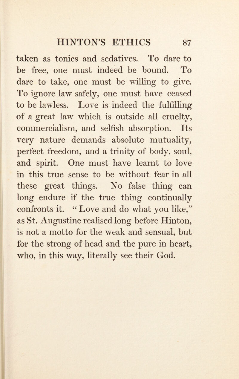 taken as tonics and sedatives. To dare to be free, one must indeed be bound. To dare to take, one must be willing to give. To ignore law safely, one must have ceased to be lawless. Love is indeed the fulfilling of a great law which is outside all cruelty, commercialism, and selfish absorption. Its very nature demands absolute mutuality, perfect freedom, and a trinity of body, soul, and spirit. One must have learnt to love in this true sense to be without fear in all these great things. No false thing can long endure if the true thing continually confronts it. 44 Love and do what you like,” as St. Augustine realised long before Hinton, is not a motto for the weak and sensual, but for the strong of head and the pure in heart, who, in this way, literally see their God.