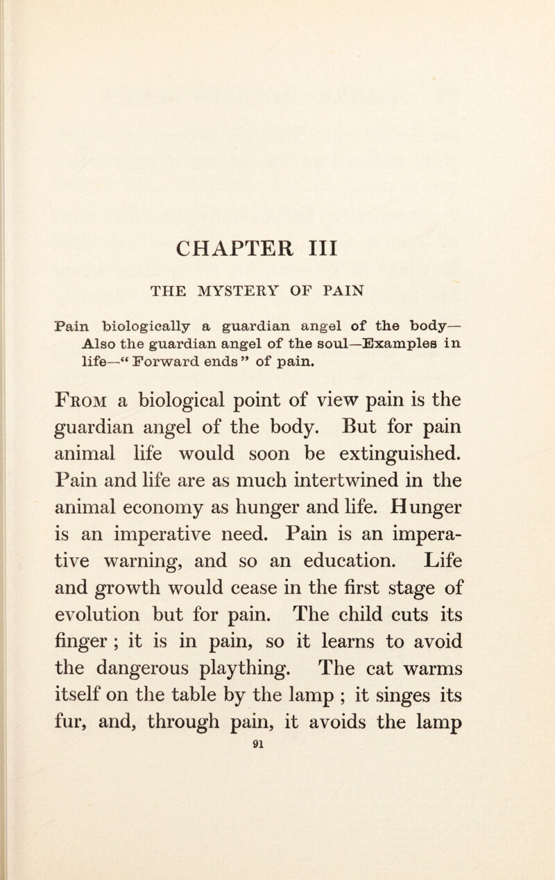 THE MYSTERY OF PAIN Pain biologically a guardian angel of the body— Also the guardian angel of the soul—Examples in life—“ Forward ends ” of pain. From a biological point of view pain is the guardian angel of the body. But for pain animal life would soon be extinguished. Pain and life are as much intertwined in the animal economy as hunger and life. H unger is an imperative need. Pain is an impera- tive warning, and so an education. Life and growth would cease in the first stage of evolution but for pain. The child cuts its finger ; it is in pain, so it learns to avoid the dangerous plaything. The cat warms itself on the table by the lamp ; it singes its fur, and, through pain, it avoids the lamp