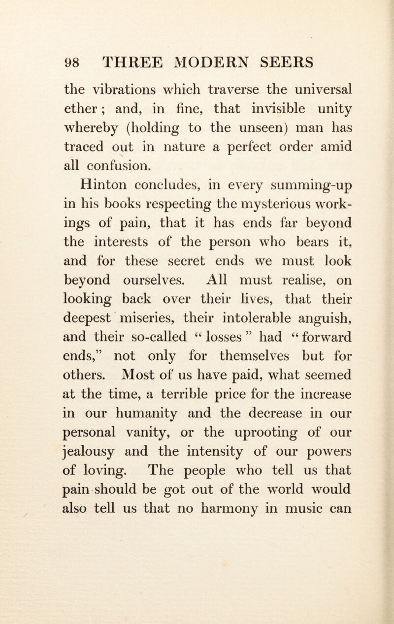 the vibrations which traverse the universal ether; and, in fine, that invisible unity whereby (holding to the unseen) man has traced out in nature a perfect order amid all confusion. Hinton concludes, in every summing-up in his books respecting the mysterious work- ings of pain, that it has ends far beyond the interests of the person who bears it, and for these secret ends we must look beyond ourselves. All must realise, on looking back over their lives, that their deepest miseries, their intolerable anguish, and their so-called “ losses ” had “ forward ends,” not only for themselves but for others. Most of us have paid, what seemed at the time, a terrible price for the increase in our humanity and the decrease in our personal vanity, or the uprooting of our jealousy and the intensity of our powers of loving. The people who tell us that pain should be got out of the world would also tell us that no harmony in music can