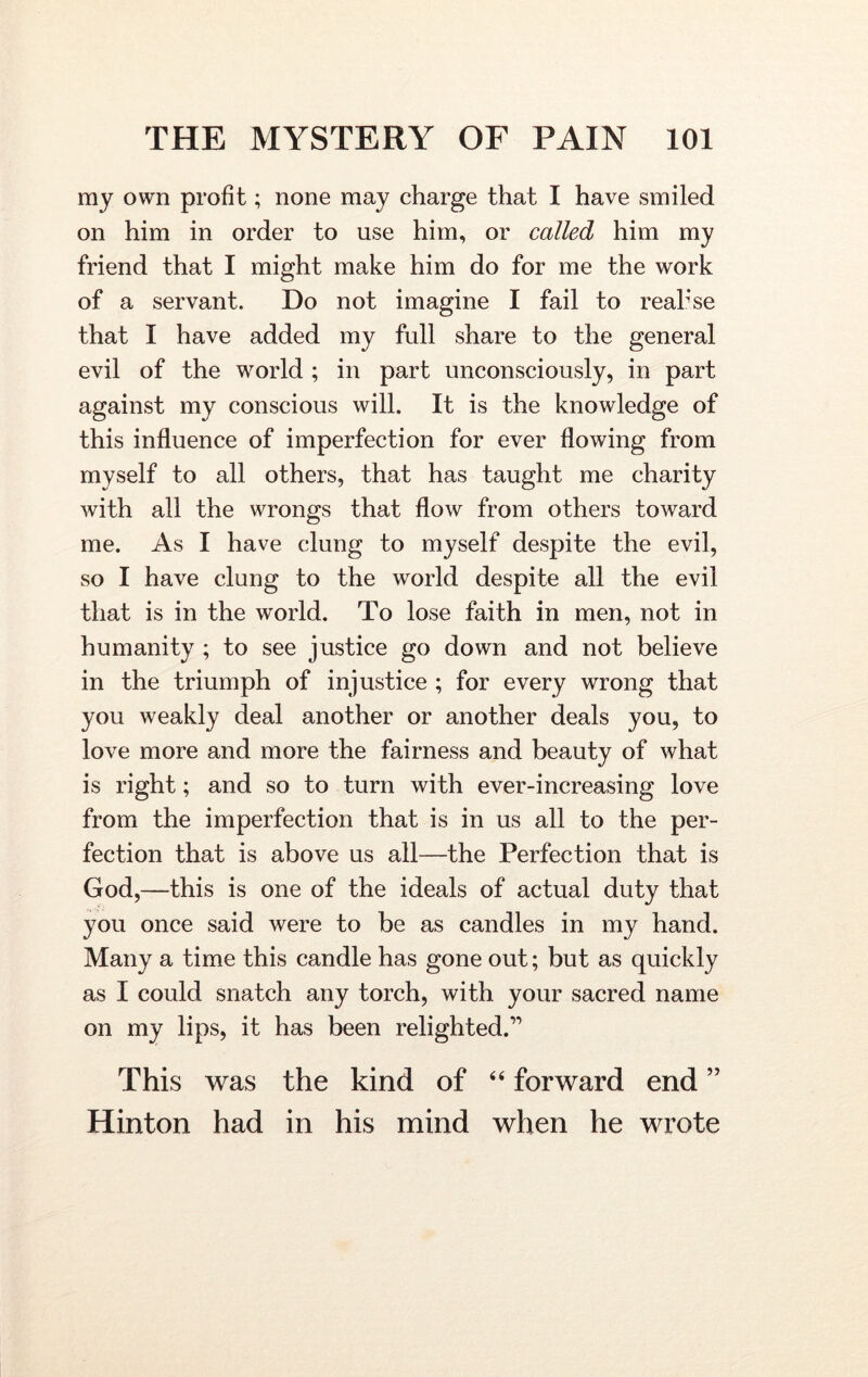 my own profit; none may charge that I have smiled on him in order to use him, or called him my friend that I might make him do for me the work of a servant. Do not imagine I fail to realise that I have added my full share to the general evil of the world ; in part unconsciously, in part against my conscious will. It is the knowledge of this influence of imperfection for ever flowing from myself to all others, that has taught me charity with all the wrongs that flow from others toward me. As I have clung to myself despite the evil, so I have clung to the world despite all the evil that is in the world. To lose faith in men, not in humanity ; to see justice go down and not believe in the triumph of injustice ; for every wrong that you weakly deal another or another deals you, to love more and more the fairness and beauty of what is right; and so to turn with ever-increasing love from the imperfection that is in us all to the per- fection that is above us all—the Perfection that is God,—this is one of the ideals of actual duty that you once said were to be as candles in my hand. Many a time this candle has gone out; but as quickly as I could snatch any torch, with your sacred name on my lips, it has been relighted.” This was the kind of 44 forward end ” Hinton had in his mind when he wrote