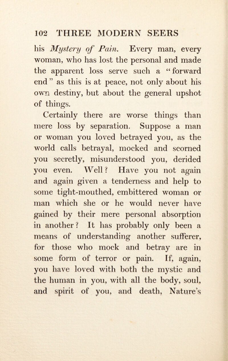 his Mystery of Pain. Every man, every woman, who has lost the personal and made the apparent loss serve such a 44 forward end ” as this is at peace, not only about his own destiny, but about the general upshot of things. Certainly there are worse things than mere loss by separation. Suppose a man or woman you loved betrayed you, as the world calls betrayal, mocked and scorned you secretly, misunderstood you, derided you even. Well? Have you not again and again given a tenderness and help to some tight-mouthed, embittered woman or man which she or he would never have gained by their mere personal absorption in another ? It has probably only been a means of understanding another sufferer, for those who mock and betray are in some form of terror or pain. If, again, you have loved with both the mystic and the human in you, with all the body, soul, and spirit of you, and death, Nature’s