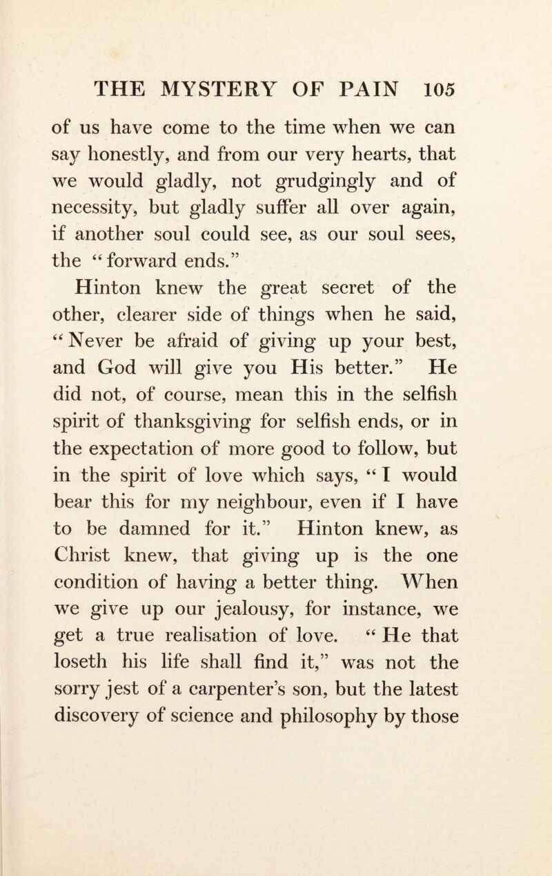 of us have come to the time when we can sa}^ honestly, and from our very hearts, that we would gladly, not grudgingly and of necessity, but gladly suffer all over again, if another soul could see, as our soul sees, the 44 forward ends.” Hinton knew the great secret of the other, clearer side of things when he said, 44 Never be afraid of giving up your best, and God will give you His better.” He did not, of course, mean this in the selfish spirit of thanksgiving for selfish ends, or in the expectation of more good to follow, but in the spirit of love which says, 4 41 would bear this for my neighbour, even if I have to be damned for it.” Hinton knew, as Christ knew, that giving up is the one condition of having a better thing. When we give up our jealousy, for instance, we get a true realisation of love. 44 He that loseth his life shall find it,” was not the sorry jest of a carpenters son, but the latest discovery of science and philosophy by those
