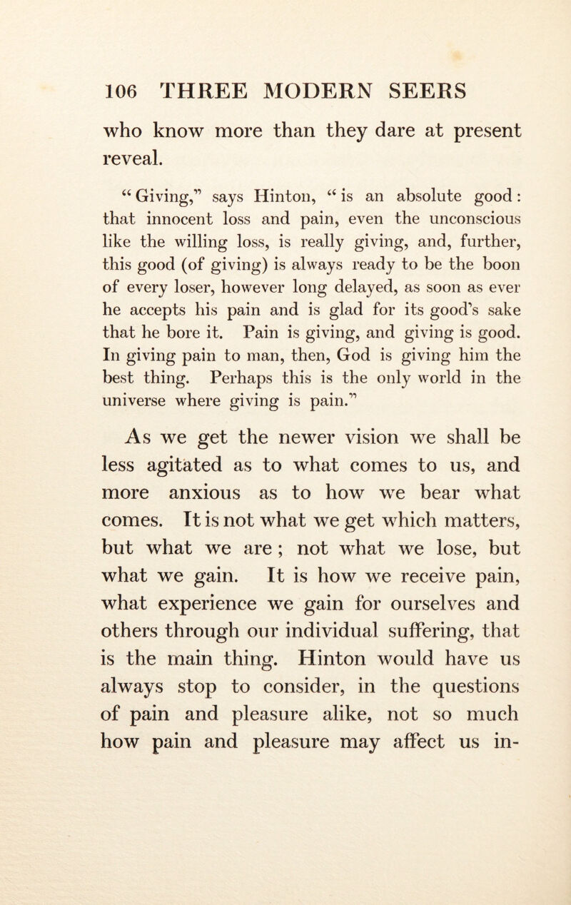 who know more than they dare at present reveal. “ Giving,” says Hinton, “ is an absolute good: that innocent loss and pain, even the unconscious like the willing loss, is really giving, and, further, this good (of giving) is always ready to be the boon of every loser, however long delayed, as soon as ever he accepts his pain and is glad for its good’s sake that he bore it. Pain is giving, and giving is good. In giving pain to man, then, God is giving him the best thing. Perhaps this is the only world in the universe where giving is pain.” As we get the newer vision we shall be less agitated as to what comes to us, and more anxious as to how we bear what comes. It is not what we get which matters, but what we are ; not what we lose, but what we gain. It is how we receive pain, what experience we gain for ourselves and others through our individual suffering, that is the main thing. Hinton would have us always stop to consider, in the questions of pain and pleasure alike, not so much how pain and pleasure may affect us in-