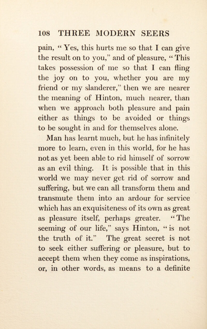 pain, 44 Yes, this hurts me so that I can give the result on to you,” and of pleasure, 44 This takes possession of me so that I can fling the joy on to you, whether you are my friend or my slanderer,” then we are nearer the meaning of Hinton, much nearer, than when we approach both pleasure and pain either as things to be avoided or things to be sought in and for themselves alone. Man has learnt much, but he has infinitely more to learn, even in this world, for he has not as yet been able to rid himself of sorrow as an evil thing. It is possible that in this world we may never get rid of sorrow and suffering, but we can all transform them and transmute them into an ardour for service which has an exquisiteness of its own as great as pleasure itself, perhaps greater. 44 The seeming of our life,” says Hinton, 44 is not the truth of it.” The great secret is not to seek either suffering or pleasure, but to accept them when they come as inspirations, or, in other words, as means to a definite