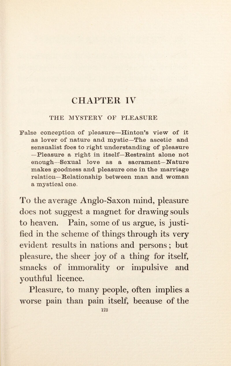 THE MYSTERY OF PLEASURE False conception of pleasure—Hinton’s view of it as lover of nature and mystic—The ascetic and sensualist foes to right understanding of pleasure —Pleasure a right in itself— [Restraint alone not enough—Sexual love as a sacrament—Hature makes goodness and pleasure one in the marriage relation— Relationship between man and woman a mystical one. To the average Anglo-Saxon mind, pleasure does not suggest a magnet for drawing souls to heaven. Pain, some of us argue, is justi- fied in the scheme of things through its very evident results in nations and persons; but pleasure, the sheer joy of a thing for itself, smacks of immorality or impulsive and youthful licence. Pleasure, to many people, often implies a worse pain than pain itself, because of the