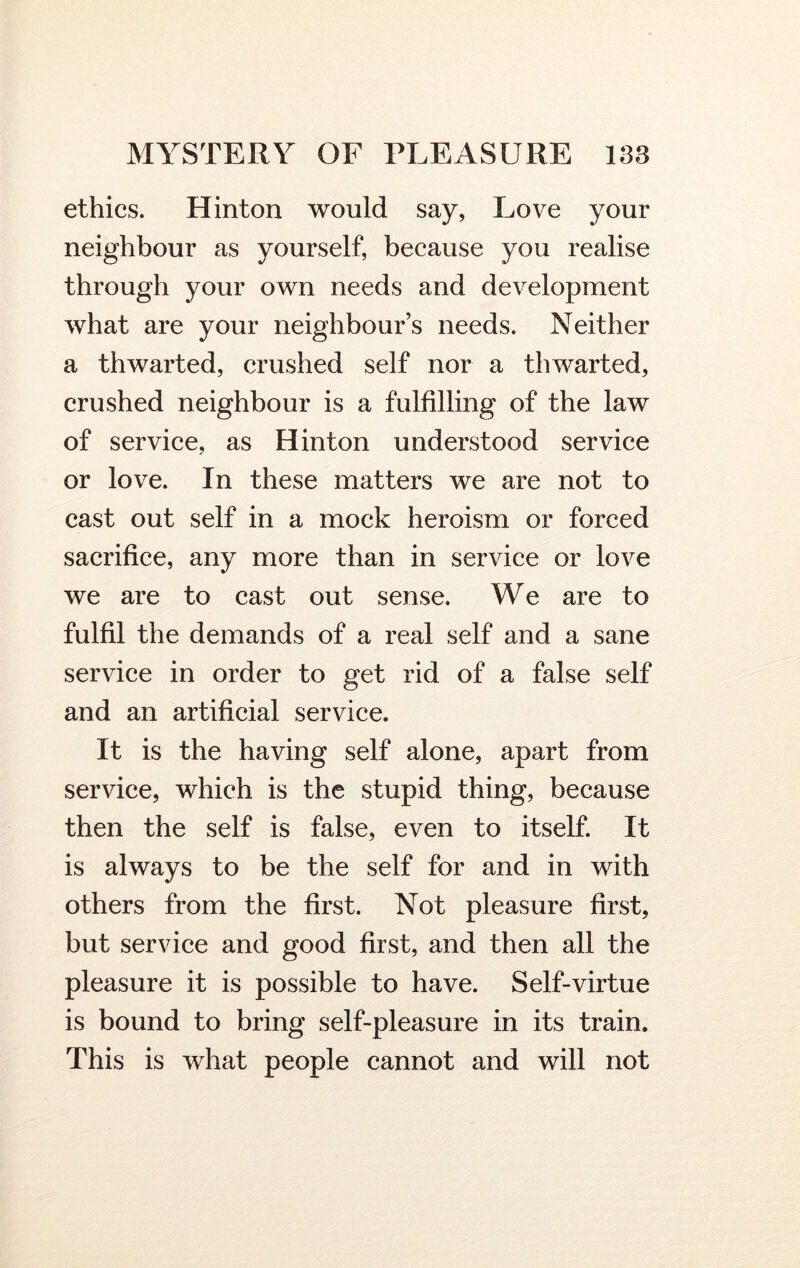 ethics. Hinton would say, Love your neighbour as yourself, because you realise through your own needs and development what are your neighbours needs. Neither a thwarted, crushed self nor a thwarted, crushed neighbour is a fulfilling of the law of service, as Hinton understood service or love. In these matters we are not to cast out self in a mock heroism or forced sacrifice, any more than in service or love we are to cast out sense. We are to fulfil the demands of a real self and a sane service in order to get rid of a false self and an artificial service. It is the having self alone, apart from service, which is the stupid thing, because then the self is false, even to itself. It is always to be the self for and in with others from the first. Not pleasure first, but service and good first, and then all the pleasure it is possible to have. Self-virtue is bound to bring self-pleasure in its train. This is what people cannot and will not