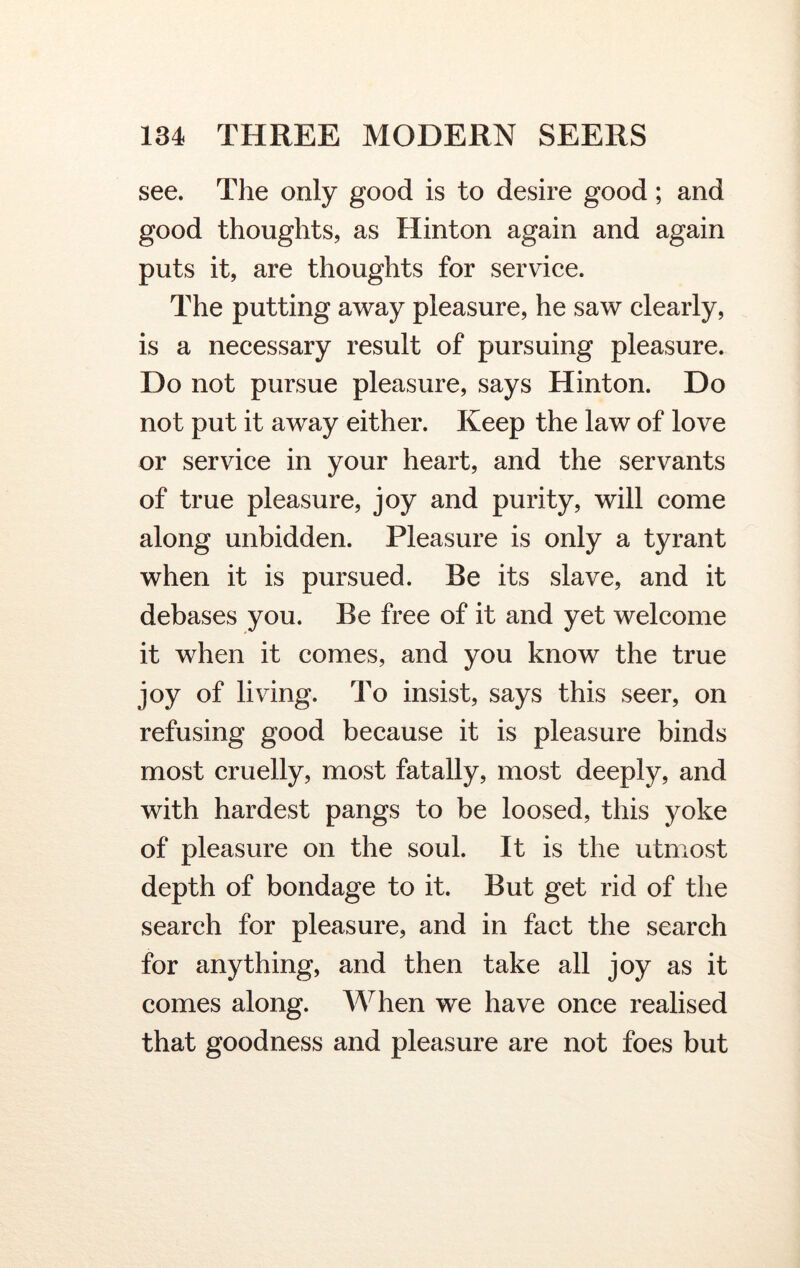 see. The only good is to desire good; and good thoughts, as Hinton again and again puts it, are thoughts for service. The putting away pleasure, he saw clearly, is a necessary result of pursuing pleasure. Do not pursue pleasure, says Hinton. Do not put it away either. Keep the law of love or service in your heart, and the servants of true pleasure, joy and purity, will come along unbidden. Pleasure is only a tyrant when it is pursued. Be its slave, and it debases you. Be free of it and yet welcome it when it comes, and you know the true joy of living. To insist, says this seer, on refusing good because it is pleasure binds most cruelly, most fatally, most deeply, and with hardest pangs to be loosed, this yoke of pleasure on the soul. It is the utmost depth of bondage to it. But get rid of the search for pleasure, and in fact the search for anything, and then take all joy as it comes along. When we have once realised that goodness and pleasure are not foes but