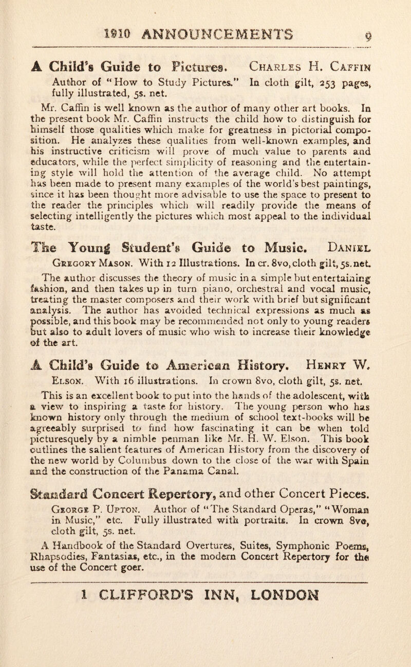 A Child’s Guide to Pictures. Charles H. Caffin Author of “How to Study Pictures.” In cloth gilt, 2^ pages, fully illustrated, 5s. net. Mr. Caffin is well known as the author of many other art books. In the present book Mr. Caffin instructs the child how to distinguish for himself those qualities which make for greatness in pictorial compo- sition. He analyzes these qualities from well-known examples, and his instructive criticism will prove of much value to parents and educators, while the perfect simplicity of reasoning and the entertain- ing style will hold the attention of the average child. No attempt has been made to present many examples of the world’s best paintings, since it has been thought more advisable to use the space to present to the reader the principles which will readily provide the means of selecting intelligently the pictures which most appeal to the individual taste. The Young Student’s Guide to Music. Daniel Gregory Mason. With 12 Illustrations. In cr. 8vo, cloth gilt, 5s, net The author discusses the theory of music in a simple but entertaining; fashion, and then takes up in turn piano, orchestral and vocal music, treating the master composers and their work with brief but significant analysis. The author has avoided technical expressions as much as possible, and this book may be recommended not only to young readers but also to adult lovers of music who wish to increase their knowledge ©i the art. A Child’s Guide to American History. Henry W. Elson. With 16 illustrations. In crown 8vo, cloth gilt, 5s. net. This is an excellent book to put into the hands of the adolescent, with a view to inspiring a taste for history. The young person who has known history only through the medium of school text-books will be agreeably surprised to find how fascinating it can be when told picturesquely by a nimble penman like Mr. H. W. Elson. This book outlines the salient features of American History from the discovery of the new world by Columbus down to the close of the war with Spain and the construction of the Panama Canal. Standard Concert Repertory, and other Concert Pieces. George P. Upton. Author of “The Standard Operas,” “Woman in Music,” etc. Fully illustrated with portraits. In crown 8v«, cloth gilt, 5s. net. A Handbook of the Standard Overtures, Suites, Symphonic Poems, Rhapsodies, Fantasias, etc., in the modern Concert Repertory for the use of the Concert goer.