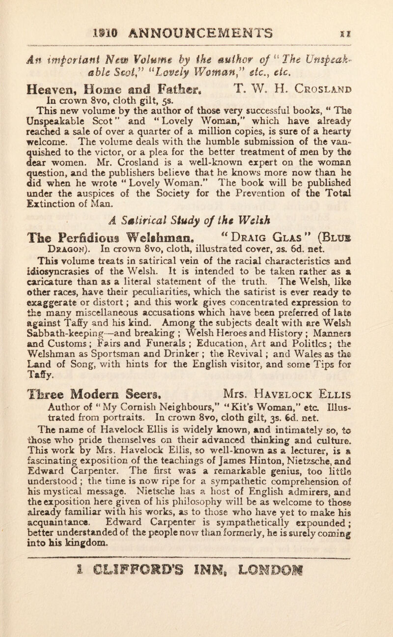 An important New Volume by the author of “ The Unspeak- able Scot” 11Lovely Woman” etc., etc. Heaven, Home ao.d Father.. T. W. H. Crosland In crown 8vo, cloth gilt, 53. This new volume by the author of those very successful books, “ The Unspeakable Scot ” and “ Lovely Woman,” which have already reached a sale of over a quarter of a million copies, is sure of a hearty welcome. The volume deals with the humble submission of the van- quished to the victor, or a plea for the better treatment of men by the dear women. Mr. Crosland is a well-known expert on the woman question, and the publishers believe that he knows more now than he did when he wrote “ Lovely Woman.” The book will be published under the auspices of the Society for the Prevention of the Total Extinction of Man. .4 Satirical Study of the Welsh The Perfidious Welshman, “Draig Glas (Blue Dragon). In crown 8vo, cloth, illustrated cover, 2s. 6d. net. This volume treats in satirical vein of the racial characteristics and idiosyncrasies of the Welsh. It is intended to be taken rather as & caricature than as a literal statement of the truth. The Welsh, like other races, have their peculiarities, which the satirist is ever ready t© exaggerate or distort; and this work gives concentrated expression to the many miscellaneous accusations which have been preferred of lata against Taffy and his kind. Among the subjects dealt with are Welsh Sabbath-keeping—and breaking ; Welsh Heroes and History ; Manners and Customs; Fairs and Funerals ; Education, Art and Politics; the Welshman as Sportsman and Drinker ; the Revival; and Wales as th© Land of Song, with hints for the English visitor, and some Tips for Taffy. Three Modem Seers, Mrs, Havelock Ellis Author of “My Cornish Neighbours,” “Kit’s Woman,” eta Illus- trated from portraits. In crown 8vo, cloth gilt, 3s. 6d. net. The name of Havelock Ellis is widely known, and intimately so, i© those who pride themselves on their advanced thinking and culture. This work by Mrs. Havelock Ellis, so well-known as a lecturer, is a fascinating exposition of the teachings of James Hinton, Nietzsche, and Edward Carpenter. The first was a remarkable genius, too little understood ; the time is now ripe for a sympathetic comprehension of his mystical message. Nietsche has a host of English admirers, and the exposition here given of his philosophy will be as welcome to those already familiar with his works, as to those who have yet to make his acquaintance, Edward Carpenter is sympathetically expounded; better understanded of the people now than formerly, he is surely coming into his kingdom.