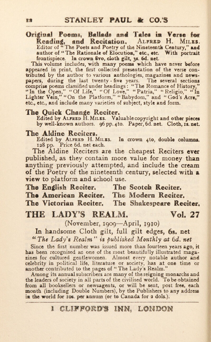 Original Poems, Btlkdi enl Tales m Verse im Reading, and Recitation. Alfred H. Miles, Editor of “The Poets and Poetry of the Nineteenth Century/’ and author of “ The Rationale of Elocution/’ etc., etc. With portrait frontispiece. In crown 8vo, doth gilt, 3*. 6d. net. This volume includes, with many poems which have never before appeared in print, the first collected presentation of the verse con- tributed by the author to various anthologies, magaxines and news- papers, during the last twenty - five years. The several sections comprise poems classified under headings : “The Romance of History,’’ “In the Open,” “Of Life,” “Of Love,” “ Patria,” “ Religio,” “In Lighter Vein,” “On the Platform,” “Babydom,” and “God’s Acre,” etc., etc., and include many varieties of subject, style and form. The Quick Change Reciter. Edited by Alfred H. Miles.. Valuable copyright and other pieces by well-known authors, 96 pp. 4to. Paper, fid. net. Cloth, is. net. The Aldine Reciters, Edited by Alfred H. Miles. In crown 410, double columns. 128 pp. Price 6d. net each. The Aldine Reciters are the cheapest Reciters ever published, as they contain more value for money than anything previously attempted, and include the cream of the Poetry of the nineteenth century, selected with a view to platform and school use. Th© English Reciter. The Scotch Reciter. Th® American Reciter. The Modern Reciter. The Victorian Reciter, The Shakespeare Recites. THE LADY’S REALM. Vol. 27 (November, 1909™April, igfo) In handsome Cloth gilt, full gilt edges, 6s. net “ The Lady’s Realm  is published Monthly at 6d. net Since the first number was issued more than fourteen years ago, it has been recognised as one of the most beautifully illustrated maga- zines for cultured gentlewomen. Almost every notable author and celebrity in political life, literature or society, has at one time or another contributed to the pages of “ The Lady’s Realm.” Among its annual subscribers are many of the reigning monarchs and the leaders of society in all par ts of the civilised world. To be obtained from all booksellers or newsagents, or will be sent, post free, each month (including Double Numbers), by the Publishers to any address i® th® world for 10$. per annum (or to Canada for 2 dols.).