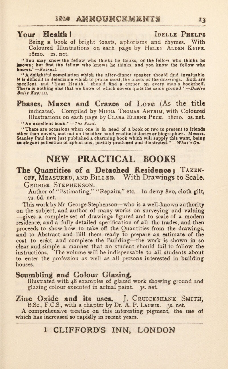 Your Health 1 Idelle Phelps Being a book of bright toasts, aphorisms and rhymes. With Coloured Illustrations on each page by Helen Alden Knife. i8mo. 2s. net.  You may know the fellow who thinks hs thinks, or. the fellow who thinks h® knows ; but find ih# fellow who knows he thinks, and yon know the fellow who knows.''—Extra ct.  A delightful compilation which the after-dinner speaker should find Invaluable. IMS is diffioult to determine which to praise most, th* toasts or the drawings. Both ar® OTcellent, and 'Your Health!’ should find a corner on every man's bookshelf. Thera is nothing else that we know of which covers quits the same ground,—Dublin 9aily Express. Pfi&ses, Mazes and Crazes of Lot© (As the title indicates). Compiled by Minna Thomas Antrim, with Coloured Illustrations on each page by Clara Elsenk Peck. i8mo. as. net.  An excellent book.—The Road.  Thera are occasions when one is in need of a book or two to present to friends Mher than novels, and not on the other hand erudite histories or biographies. Messr#. Stanley Paul have just published a charming book which will supply this want, being Mi elegant collection of aphorisms, prettily produced and illustrated.— What's On. NEW PRACTICAL BOOKS The Quantities of a Detached Residence 5 Takkn- off, Measured, and Billed,, With Drawings to Scale. George Stephenson. Author of “Estimating,” “Repairs,” etc. In demy 8vo, cloth gilt, 7s. 6d. net. This work by Mr. George Stephenson—who is a well-known authority on the subject, and author of many works on surveying and valuing —gives a complete set of drawings figured and to seal© of a modem residence, and a fully detailed specification of all the trades, and then proceeds to show how to take off the Quantities from the drawings, and to Abstract and Bill them ready to prepare an estimate of the cost to erect and complete the Building—the work is shown in so clear and simple a manner that no student should fail to follow the instructions. The volume will be indispensable to all students about to enter the profession as well as all persons interested in building houses. Scumbling and Colour Illustrated with 48 examples of glazed work showing ground and glazing colour executed in actual paint. 3s. net Zinc Oxide and it® uses. J. Cruicohank Smith, B.Sc., F.C.S., with a chapter by Dr. A. P. Laurie. 3s. net. A comprehensive treatise on this interesting pigment, the use of which has increased so rapidly in recent years.