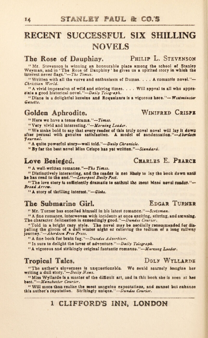 RECENT SUCCESSFUL SIX SHILLING NOVELS The Rose of Dauphmy. Philip L. Stevenson Mr. Stevenson Is winning an honourable place among the school sf Stanley Weyman, and in ‘The Rose of Daupbiny ’ he gives us a spirited story in which the Interest never flags.”—The Times. “Written with all the very® and enthusiasm ef Dumas. , . , A romantic novel.”— Christian World.  A vivid impression of wild and stirring times, . , . Will appeal is all who appro- «iata a good historical novel.—Daily Telegraph. “Diane i6 a delightful hesei®» and RoqueUure * ▼lgorout ha?*,”— Westminster Gazette. Golden Aphrodite* Wxmifreb Crisfe  Here we have a tense drama.— Times,  Very vivid and interesting.—Horning Leader, “We make bold to say that every reader of this truly novel novel will lay it dews after perusal with genuime satisfaction. A model of condensation.—Aktr&tm Journal. “ A quite powerful atory—well told.”—Daily Chronicle, M By far the best novel Miss Crispe has yet written.”—Standard, Love Besieged. Charles E. Piamci  A well-written romance.The Times.  Distinctively interesting, and the reader is K&gly &© lay the keck iswn uj&ti Etc has read to the snd.-~Zsverpool Daily Post. The love story ta a®fS«l®etly dramatic te enthral tike ss»s4 stsrraS Broad Arrow.  A story of thrilling latascat.—Giebt, The Submarine Girl. Edgar Turks® “ Mr. Turner has excelled himself In his latest ronrsanee.”—Scotsman.  A fine romance, interwoven with incidents at once exciting, stirring, and astasia#. The character delineation is exceedingly good .—Dundee Courier. “Told in & bright racy style. The novel maybe cordially rosoi&meatdod for &Js> palling the gloom of a anil wintes sight ®s relieving the tedium ®f a bmg railway journey.”—Aberdeen, fret Press.  A fine book for brain fag.”—Dundee Advertiser. “Is sure to delight the laves of adventure.”—Daily Telegraph. 13 A vigorous and strikingly ©riglstal fsotasti® romans®.”—Mammg Lensdhw, Tropical Tales. Dolf Wyllarde “The anther's claverness So unquestionable. We a&sld a carets Vy te-sg[faa hm writing a dull story.‘•■Daily News.  Miss Wyllarde is a master of the difficult art, and ia this beck she Is sees at her best.”—Manchester Courier, “ Will mors than realise the most sanguine expeotatieaa, and scaaet but eahanec this author's reputation. Strifeiagiy unique,”— Dundee Courier,