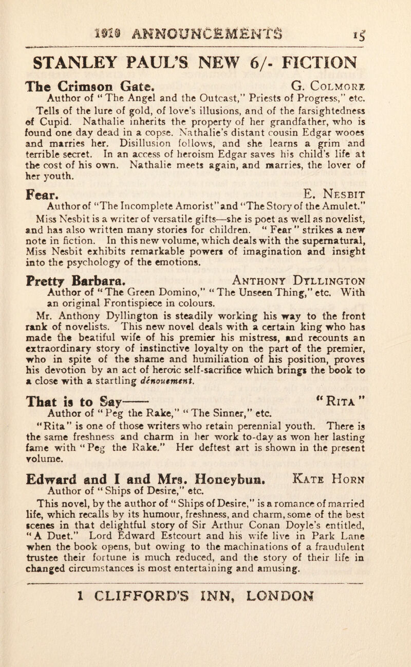 STANLEY PAUL’S NEW 6/- FICTION The Crimson Gate. G. Colmore Author of “ The Angel and the Outcast,” Priests of Progress,” etc. Tells of the lure of gold, of love’s illusions, and of the farsightedness of Cupid. Nathalie inherits the property of her grandfather, who is found one day dead in a copse. Nathalie’s distant cousin Edgar wooes and marries her. Disillusion follows, and she learns a grim and terrible secret. In an access of heroism Edgar saves his child’s life at the cost of his own. Nathalie meets again, and marries, the lover of her youth. Fear. E. Nesbit Author of “The Incomplete Amorist”and “The Story of the Amulet.” Miss Nesbit is a writer of versatile gifts—she is poet as well as novelist, and has also written many stories for children. “ Fear ” strikes a new note in fiction. In this new volume, which deals with the supernatural, Miss Nesbit exhibits remarkable powers of imagination and insight into the psychology of the emotions. Pretty Barbara. Anthony Dyllington Author of “ The Green Domino,” “ The Unseen Thing,” etc. With an original Frontispiece in colours. Mr. Anthony Dyllington is steadily working his way to the front rank of novelists. This new novel deals with a certain king who has made the beatiful wife of his premier his mistress, and recounts an extraordinary story of instinctive loyalty on the part of the premier, who in spite of the shame and humiliation of his position, proves his devotion by an act of heroic self-sacrifice which brings the book to a close with a startling denouement. That is to Say——- u Rita ” Author of “ Peg the Rake,” “ The Sinner,” etc. “Rita” is one of those writers who retain perennial youth. There is the same freshness and charm in her work to-day as won her lasting fame with “ Peg the Rake.” Her deftest art is shown in the present volume. Edward and I and Mrs. Honeybun. Kate Horn Author of “ Ships of Desire,” etc. This novel, by the author of “ Ships of Desire,” is a romance of married life, which recalls by its humour, freshness, and charm, some of the best scenes in that delightful story of Sir Arthur Conan Doyle’s entitled, “ A Duet.” Lord Edward Estcourt and his wife live in Park Lane when the book opens, but owing to the machinations of a fraudulent trustee their fortune is much reduced, and the story of their life in changed circumstances is most entertaining and amusing.