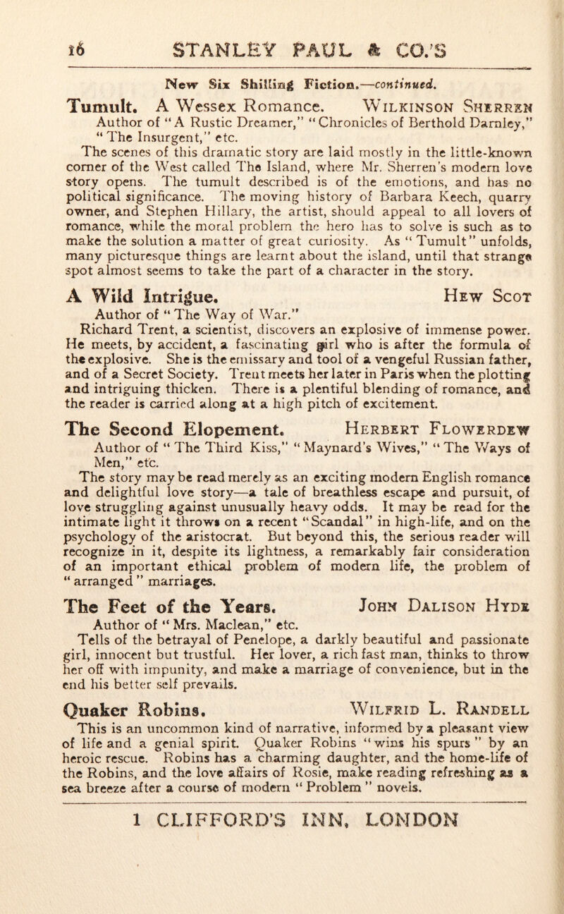 New Si* Shilling Fiction.—continued. Tumult. A Wessex Romance. Wilkinson Sherren Author of “A Rustic Dreamer,” “Chronicles of Berthold Damley,” “ The Insurgent,” etc. The scenes of this dramatic story are laid mostly in the little-known comer of the West called The Island, where Mr. Sherren’s modern love story opens. The tumult described is of the emotions, and has no political significance. The moving history of Barbara Keech, quarry owner, and Stephen Hillary, the artist, should appeal to all lovers of romance, while the moral problem the hero has to solve is such as to make the solution a matter of great curiosity. As “ Tumult” unfolds, many picturesque things are learnt about the island, until that strange spot almost seems to take the part of a character in the story. A Wild Intrigue. Hew Scot Author of “ The Way of War.” Richard Trent, a scientist, discovers an explosive of immense power. He meets, by accident, a fascinating giirl who is after the formula of the explosive. She is the emissary and tool of a vengeful Russian father, and of a Secret Society. Trent meets her later in Paris when the plotting and intriguing thicken. There is a plentiful blending of romance, and the reader is carried along at a high pitch of excitement. The Second Elopement. Herbert Flowerdew Author of “ The Third Kiss,” “ Maynard’s Wives,” “ The Ways of Men,” etc. The story may be read merely as an exciting modern English romance and delightful love story—a tale of breathless escape and pursuit, of love struggling against unusually heavy odds. It may be read for the intimate light it throws on a recent “Scandal” in high-life, and on the psychology of the aristocrat. But beyond this, the serious reader will recognize in it, despite its lightness, a remarkably fair consideration of an important ethical problem of modern life, the problem of “ arranged ” marriages. The Feet of the Years. John Dalison Hyde Author of “ Mrs. Maclean,” etc. Tells of the betrayal of Penelope, a darkly beautiful and passionate girl, innocent but trustful. Her lover, a rich fast man, thinks to throw her off with impunity, and make a marriage of convenience, but in the end his better self prevails. Quaker Robins. Wilfrid L. Randell This is an uncommon kind of narrative, informed by a pleasant view of life and a genial spirit. Quaker Robins “ wins his spurs ” by an heroic rescue. Robins has a charming daughter, and the home-life of the Robins, and the love affairs of Rosie, make reading refreshing as a sea breeze after a course of modern “Problem ” novels.