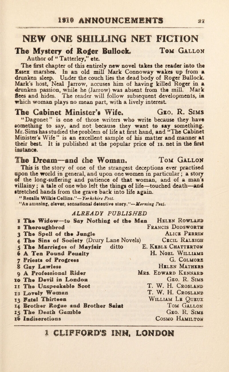 NEW ONE SHILLING NET FICTION The Mystery of Roger Bullock Tom Gallon Author of “ Tatterley,” etc. The first chapter of this entirely new novel takes the reader into the Essex marshes. In an old mill Mark Connoway wakes up from a drunken sleep. Under the couch lies the dead body of Roger Bullock. Mark’s host, Neal Jarrow, accuses him of having killed Roger in a drunken passion, while he (Jarrowl was absent from the mill. Mark flees and hides. The reader will follow subsequent developments, in which woman plays no mean part, with a lively interest The Cabinet Minister’s Wife, Gio. R. Sims “ Dagonet ” is one of those writers who write because they have something to say, and not because they want to say something. Mr. Sims has studied the problem of life at first hand, and “The Cabinet Minister’s Wife” is an excellent sample of his matter and manner at their best. It is published at the popular price of is. net in the first instance. The Dream—and the Woman, Tom Gallon This is the story of one of the strangest deceptions ever practised upon the world in general, and upon one women in particular ; a story of the long-suffering and patience of that woman, and of a man’s villainy ; a tale of one who left the things of life—touched death—and stretched hands from the grave back into life again.  Recalls Wilkie Collins.—Yorkshire Post. Aaamnsinj, clever, sensational detective story.—Morning Post, ALREADY PUBLISHED 1 The Widow—to Say Nothing of the Man Helen a Thoroughbred Francis Dqdswortm Th® Spell of the Jungle Alice Perriw The Sins of Society (Drury Lane Novels) Cecil Raleigh The Marriegest of Mayfair ditto A Tea Pound Penalty Prieets of Progress 8 Gay Lswlese 9 A Professional Rider 30 The Devil in London xi Th® Unspeakable Scot X3 Lovely Woman 53 Fatal Thirteen 14 brother Rogue and Brother Saint 25 The Death Gamble X& Indiscretions E. Keblk Chattertoh H. Noel Williams G. Colmoeje Helen Mathers Mrs. Edward Kennard Geo. R. Sims T. W. H. Croslanb T. W. H. Crosland William Lk Quxux Tom Gallon Geo. R. Sims Cosmo Hamilton