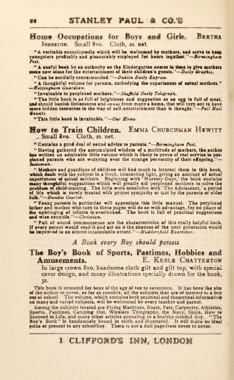 Mom# Occupations for Boy# aatf Gifh, Bertha Johnston. Small 8vo. Cloth, as. n*t. *“ A veritable encyclopaedia which will be welcomed by mother*, aad serve te Wee*' youngsters profitably and pleasurably employed for hours togatJh«.—Birmingham Pest.  A. aseful book by aa authority on the Kindergarten tomes la fciwe to give mother* esaie new ideas for the entertainment of their ehildren’a guest#.”—Daily Graf hit.  Caa be oordially recommended.—Dublin Daily Exf rest. “ A thoughtful volume for parenta, embodying the expsrieneei s£ Mtmal mother*.* —N attinghatn Guardian. “Invaluable to perplexed mothers.—Sheffield Daily Ttit graph. M The little book 1* as full of brightness and suggestion as aa egg is full of meal, 3tad should banish listlassness and ennui from many a home, that will turn out to have Bora hidden resources in the way ef self-entertainment than is thought.—Pall Mall Qaittte. MThis littla book (a ievahiabie,—Our Bum, Mow to Train Children, Emma Churchman Hiwitt Small $vo. Cloth, as. net. “ Contains a good deal ®f sound advice to parenta.—Birmingham Put. ,s Having gathered the accumulated wisdom of a multitude ef mothers, tha autho* hns written an admirable little volume which is likely to prove of real servioe to per- pfaxed parents who are worrying ever the strange perversity of their offspring.— Saatunan. “ Mothers and guardians of children will find much to Interest them in this book, wfcish deals with the subject in a fresh, interesting light, giving an account of actual experiences ef actual mothers. Beginning with ‘ Nursery Days,' the book eontains many thoughtful suggestions which will greatly aid perplexed mothers to solve the pceblaia ef child-training. The little work concludes with ' The Adolescent,’ a period of tifo which is rarely treated with proper sympathy or tact by the parents or older Solk.—Dundee Courier. M Young parents in particular will appreciate this little manual. The perplexed gather and mother who turn to these pages will do so with advantage, for no phase of She upbringing ef infants is overlooked. The book is full of practical suggestions mtd wise councils.—Christian.  Full of sound commonsense are* the characteristics ef this really helpful book. If every parent would read it and act on it the chances of the next generation would be Improved to an almo3t incalculable extant.—Huddersfield Examiner. A Book every Boy should possess Th* Boy’s Book of Sports, Pastimes, Hobbies and Amusements,, E. Keble Chatterton In large crown 8vo, handsome cloth gilt and gilt top, with special cover design, and many illustrations specially drawn for the book, 5s- This book is intended for boys of the age of ten to seventeen. It ka3 bees the aim «tf the author to cover, as far as possible, all the subjects that are of interest tu a boy out of school. The volume, which contains both practical and theoretical information on many and varied subjects, will be welcomed by every teaoher and parent. Among the subjects treated arc Flying Machines, Boats, Pets, Carpentry, Athletics, Sports, Pastimes, Camping Out, Wireless Telegraphy, the Navy, Ships, How te Succeed in Life, and many other articles appealing to a healthy-minded boy. “The Boy’s Book is handsomely bound in cloth, and illustrated. It will make an ideal prise er present to any schoolboy. There is not a dull page from cover to cover.