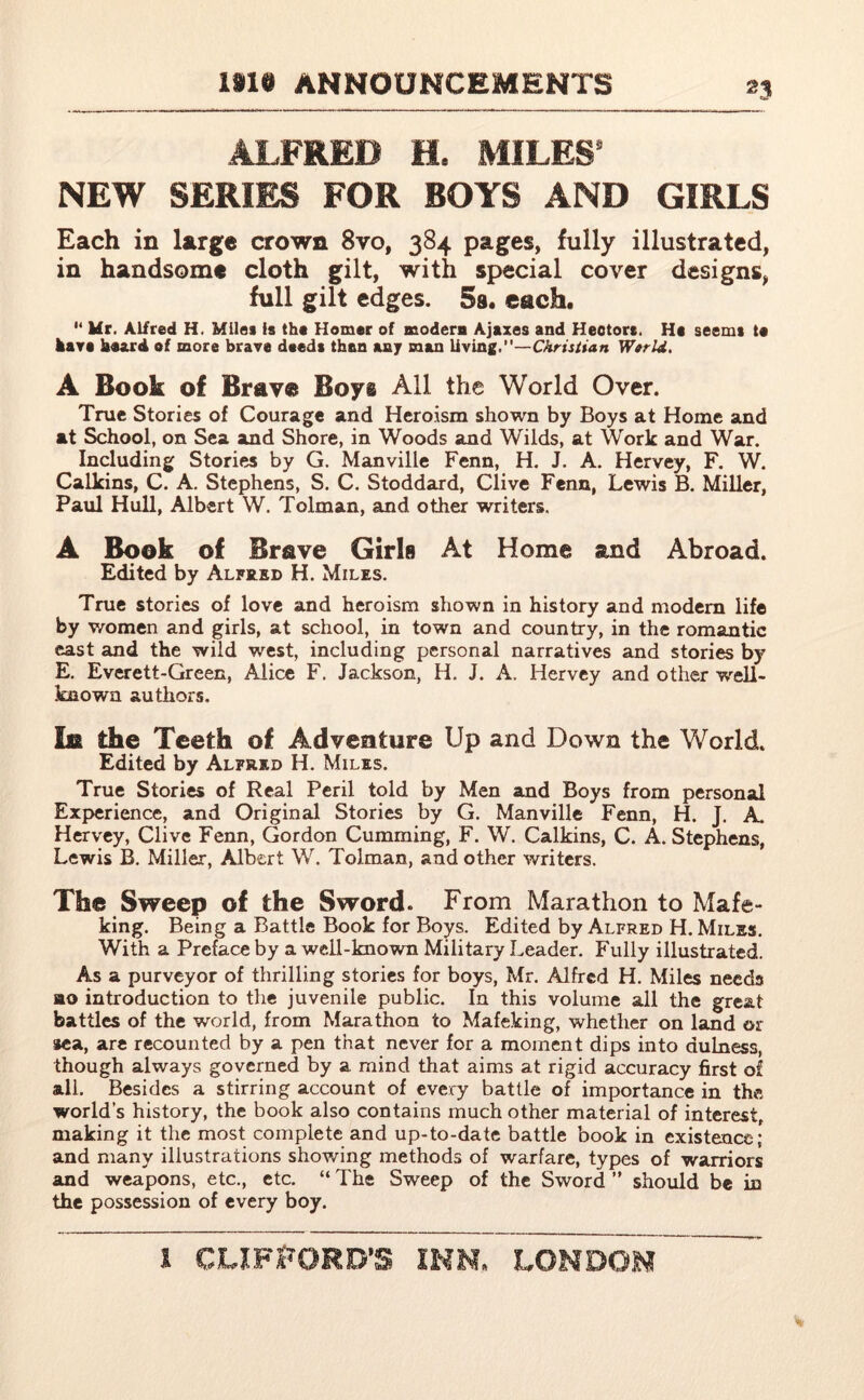 ALFRED e# MILES NEW SERIES FOR BOYS AND GIRLS Each in large crown 8vo, 384 pages, fully illustrated, in handsome cloth gilt, with special cover designs, full gilt edges. 5a. each. M Ur. Alfred H. Miles is the Homer of modern Ajazes and Hectors. He seems te kart board of more brave deeds than any man living.—Christian Werld. A Book of Brava Boys All the World Over. True Stories of Courage and Heroism shown by Boys at Home and at School, on Sea and Shore, in Woods and Wilds, at Work and War. Including Stories by G. Manville Fenn, H. J. A. Hervey, F. W. Calkins, C. A. Stephens, S. C. Stoddard, Clive Fenn, Lewis B. Miller, Paul Hull, Albert W. Tolman, and other writers. A Book of Brave Girls At Home and Abroad. Edited by Alfred H. Miles. True stories of love and heroism shown in history and modem life by women and girls, at school, in town and country, in the romantic east and the wild west, including personal narratives and stories by E. Everett-Green, Alice F. Jackson, H. J. A. Hervey and other well- known authors. In the Teeth of Adventure Up and Down the World. Edited by Alfred H. Miles. True Stories of Real Peril told by Men and Boys from personal Experience, and Original Stories by G. Manville Fenn, H. J. A. Hervey, Clive Fenn, Gordon Gumming, F. W. Calkins, C. A. Stephens, Lewis B. Miller, Albert W. Tolman, and other writers. The Sweep of the Sword. From Marathon to Mafe- king. Being a Battle Book for Boys. Edited by Alfred H. Miles. With a Preface by a well-known Military Leader. Fully illustrated. As a purveyor of thrilling stories for boys, Mr. Alfred H. Miles needs »o introduction to the juvenile public. In this volume all the great battles of the world, from Marathon to Mafeking, whether on land or sea, are recounted by a pen that never for a moment dips into dulness, though always governed by a. mind that aims at rigid accuracy first of all. Besides a stirring account of every battle of importance in the world’s history, the book also contains much other material of interest, making it the most complete and up-to-date battle book in existence; and many illustrations showing methods of warfare, types of warriors and weapons, etc., etc. “ The Sweep of the Sword ” should be in the possession of every boy.