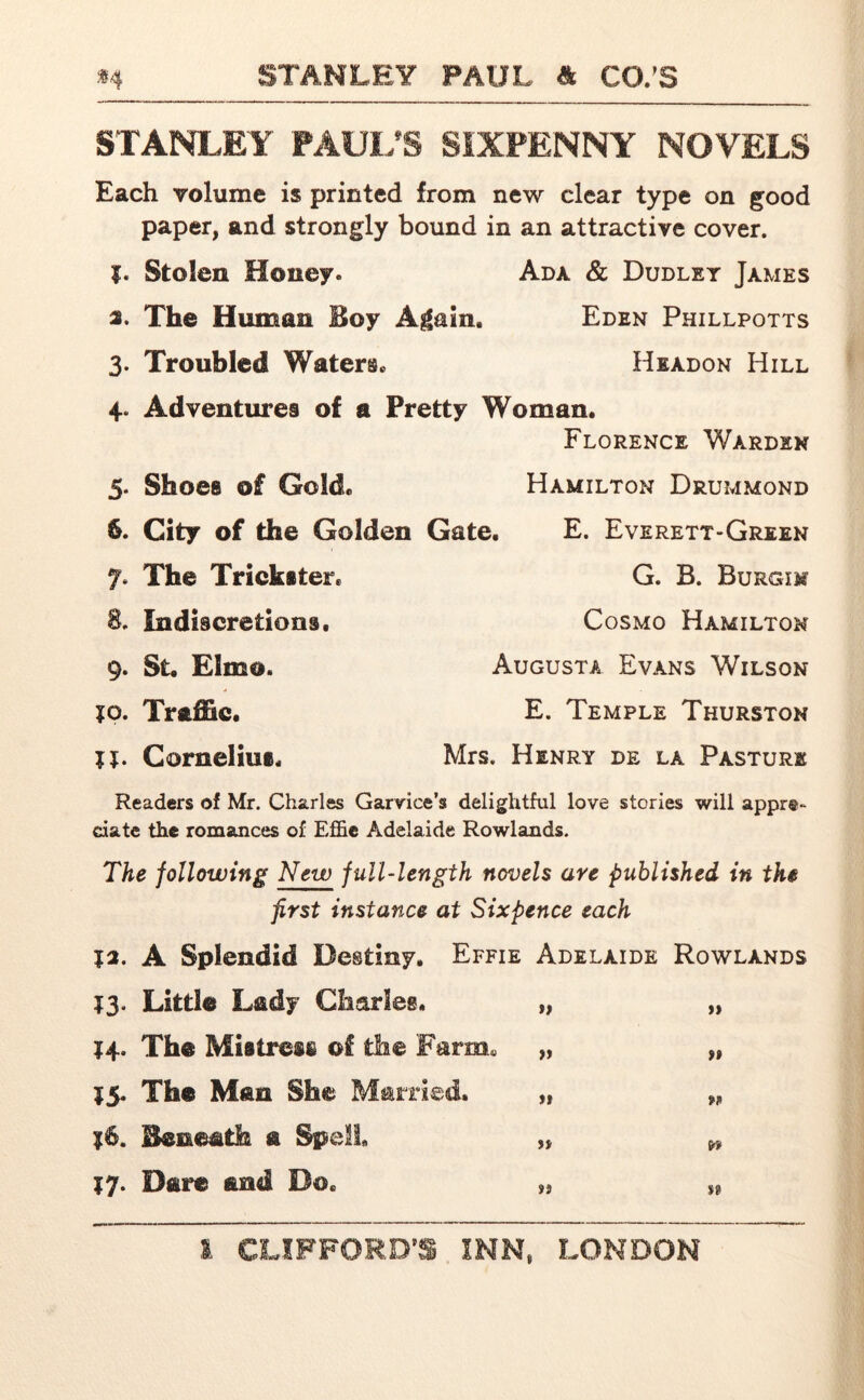 STANLEY PAUL’S SIXPENNY NOVELS Each volume is printed from new clear type on good paper, and strongly bound in an attractive cover. Stolen Honey. Ada & Dudley James 2. The Human Boy Again. Eden Phillpotts 3. Troubled Waters. Headon Hill 4. Adventures of a Pretty Woman. Florence Warden 5. Shoes of Gold. 6. City of the Golden Gate. 7* The Trickster. 8. Indiscretions, 9. St. Elmo. ?o. Traffic. TJ. Cornelius, Hamilton Drummond E. Everett-Green G. B. Burgim Cosmo Hamilton Augusta Evans Wilson E. Temple Thurston Mrs. Henry de la Pasture Readers of Mr. Charles Garvice’s delightful love stories will appre- ciate the romances of Effie Adelaide Rowlands. The following New full-length novels are published in the first instance at Sixpence each 12. A Splendid Destiny. Effie Adelaide Rowlands 13. Little Lady Charles. „ „ ?4. The Mistress of the Farm. „ „ $5. The Man She Married. „ „ ?6. Beneath a Spell „ w 17. Dare and Do, „ „