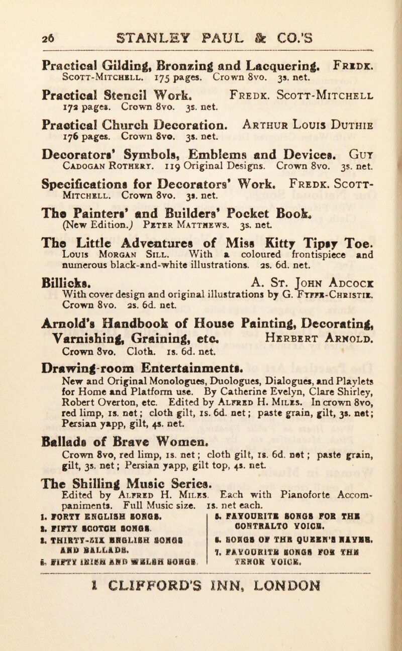 Practical Gilding* Bronzing and Lacquering. Fridk. Scorr-Mitchell. 175 pages. Crown 8vo. 3s. net. Practical Stencil Work. Fredk. Scott-Mitchell 17a pages;. Crown 8vo. 3s. net. Practical Church Decoration. Arthur Louis Duthie 176 pages. Crown 8vo. 3s. net. Decorator#' Symbols, Emblems and Devices. Gut Cadogan Rothery. i 19 Original Designs. Crown 8vo. 3s. net. Specification# for Decorators’ Work. Fredk. Scott- Mitchell. Crown 8vo. 3*. net. The Painter#' and Builders’ Pocket Book* (New Edition.^ Peter Matthews. 3s. net The Little Adventure# of Mis# Kitty Tip#y Toe. Louis Morgan Sill. With a coloured frontispiece and numerous black-and-white illustrations. 2s. 6d. net. Billicks. A. St. John Adcock With cover design and original illustrations by G. Fyffe-Christie. Crown 8vo. 2s. 6d. net Arnold’s Handbook of House Painting, Decorating, Varnishing, Graining, etc. Herbert Arnold. Crown 8vo. Cloth, is. 6d. net Drawing-room Entertainments. New and Original Monologues, Duologues, Dialogues, and Playlets for Home and Platform use. By Catherine Evelyn, Clare Shirley, Robert Overton, etc. Edited by Alfred H. Miles. In crown 8vo, red limp, is. net; cloth gilt, is. 6d. net; paste grain, gilt, 3s. net; Persian yapp, gilt, 4s. net. Ballad# of Brave Women. Crown 8vo, red limp, is. net; cloth gilt, is. 6d, net; paste grain, gilt, 35. net; Persian yapp, gilt top, 4s. net The Shilling Music Seriea. Edited by Alfred H. Miles. Each with Pianoforte Accom panimenta. Full Music size. is. net each. 1. FORTY ENGLISH BORGS. I. FIFTY SCOTCH SONGS. L THZRTY-B1K ENGLISH 80HQB ftjftt RALL&Dft. ft, Iim IMift JS&B WELSH BOHG* ft. FAVOURITE BORGS FOR THE CONTRALTO YOICB. B. BQEGB OF THR QUEER’S EAYEB. 7. FAVOURITE BONGS FOE THE TENOR VOICE,