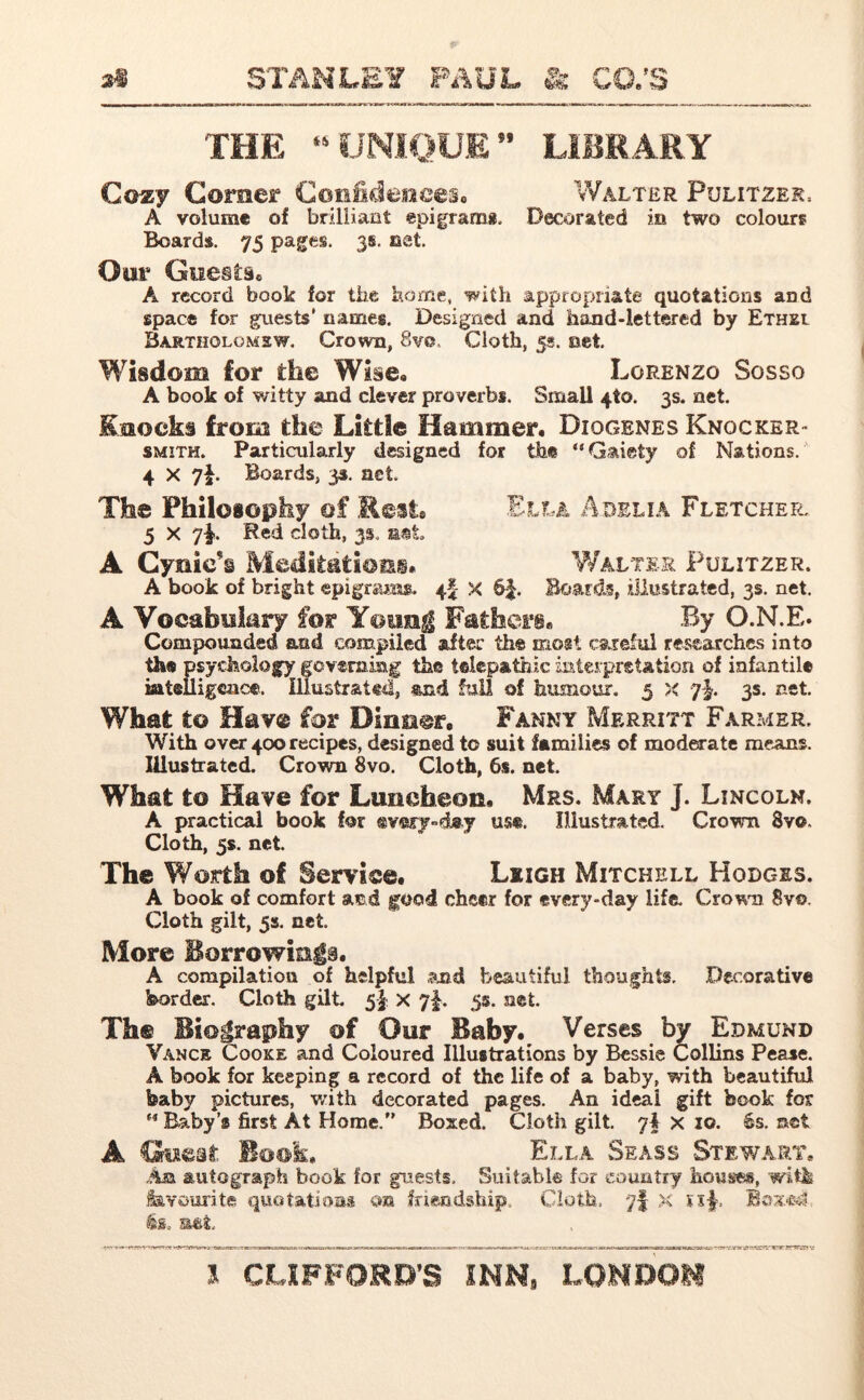 THE 45 UNIQUE ” LIBRARY Cozy Comer Confidences* Walter Pulitzer, A volume of brilliant epigram*. Decorated in two colours Boards. 75 pages. 3s. net. Oar Guests. A record book for the home, with appropriate quotations and space for guests' names. Designed and hand-lettered by Ethel Bartholomew. Crown, 8ve, Cloth, 5s. net. Wisdom for the Wise. Lorenzo Sosso A book of witty and clever proverbs. Small 4to. 3s. net. Knocks from the Little Hammer. Diogenes Knocker- smith. Particularly designed for the “Gaiety of Nations. 4 x 7i Boards, 33. net. The Philosophy of Rest* Ella Adelia Fletcher, 5 x 7|. Red doth, 3s. mt A Cynic's Meditation* Walter Pulitzer. A book of bright epigrams. 4I x 6$. Boards, illustrated, 3s. net. A Vocabulary for Yeung Father®. By O.N.E* Compounded and compiled after the most careful researches into the psychology governing the telepathic interpretation of infantile intelligence. Illustrated, and full of humour. 5 x ?-}. 3s. net. What to Hav® for Dinner, Fanny Merritt Farmer. With over 400 recipes, designed to suit families of moderate means. Illustrated. Crown 8vo. Cloth, 6s. net. What to Have for Luncheon. Mrs. Mary j. Lincoln. A practical book for ®v«ry»dny use. Illustrated. Crown Sv©» Cloth, 5s. net. The Worth of Service. Leigh Mitchell Hodges. A book of comfort and good cheer for every-day life. Crown Svo. Cloth gilt, 5s. net. More Borrowings. A compilation of helpful and beautiful thoughts. Decorative border. Cloth gilt. 5$ x 7$. 5s. net. Th® Biography of Our Baby. Verses by Edmund Vanck Cooke and Coloured Illustrations by Bessie Collins Pease. A book for keeping a record of the life of a baby, with beautiful baby pictures, with decorated pages. An ideal gift book for “ Baby’s first At Home. Boxed. Cloth gilt. 7I x 10. 6s. set A Book. Ella Seass Stewart* An autograph book for guests. Suitable for country houses, with favourite quotations on friendship. Cloth, yf x si$-, is. mt