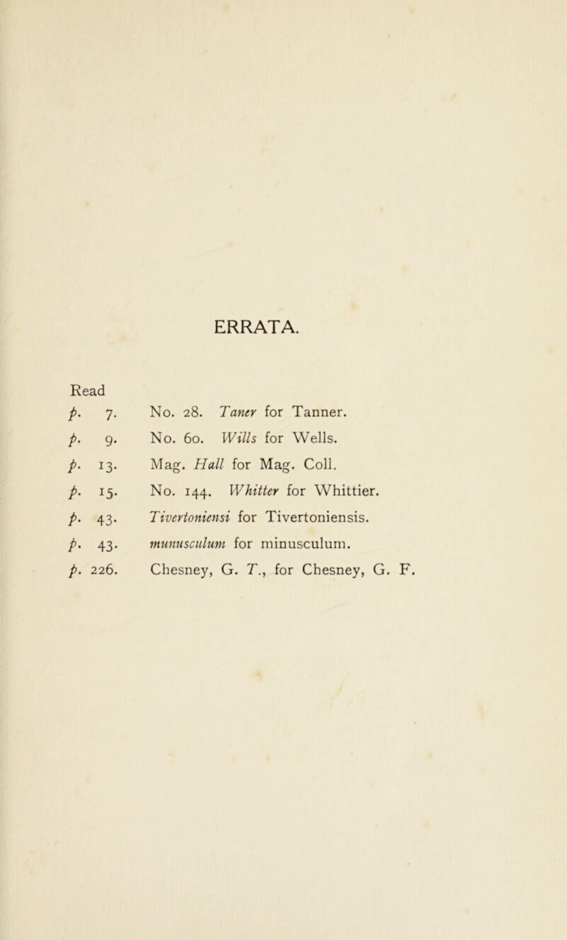 ERRATA. Read /• 7- No. 28. TancY for Tanner. p- 9- No. 60. Wills for Wells. p- 13- Mag. Hall for Mag. Coll. p- 15- No. 144. Whitter for Whittier. /• 43- Tivertoniensi for Tivertoniensis. />• 43- mtmusculum for minusculum. p- 226. Chesney, G. T, for Chesney, G. F.