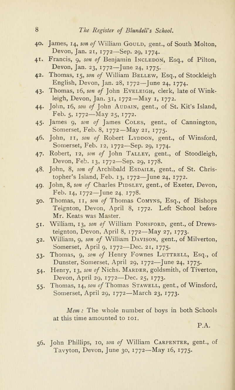 40. 41. 42. 43- 44- 45- 46. 47- 48. 49- 50- 51- 52. 53- 54- 55- The Register of Blundell's School. James, 14, son c/William Gould, gent., of South Molton, Devon, Jan. 21, 1772—Sep. 29, 1774. Francis, 9, son of Benjamin Incledon, Esq., of Pilton, Devon, Jan. 23, 1772—June 24, 1775. Thomas, 15, son of William Bellew, Esq., of Stockleigh English, Devon, Jan. 28, 1772—June 24, 1774. Thomas, 16, son of John Eveleigh, clerk, late of Wink- leigh, Devon, Jan. 31, 1772—May i, 1772. John, 16, son of John Audain, gent., of St. Kit’s Island, Feb. 5, 1772—May 25, 1772. James 9, son of James Coles, gent., of Cannington, Somerset, Feb. 8, 1772—May 21, 1775. John, II, son of Robert Lyddon, gent., of Winsford, Somerset, Feb. 12, 1772—Sep. 29, 1774. Robert, 12, so7i of John Talley, gent., of Stoodleigh, Devon, Feb. 13, 1772—Sep. 29, 1778. John, 8, son of Archibald Esdaile, gent., of St. Chris- topher’s Island, Feb. 13, 1772—June 24, 1772. John, 8, son of Charles Pidsley, gent., of Exeter, Devon, Feb. 14, 1772—June 24, 1778. Thomas, ii, son of Thomas Comyns, Esq., of Bishops Teignton, Devon, April 8, 1772. Left School before Mr. Keats was Master. William, 13, son of William Ponsford, gent., of Drews- teignton, Devon, April 8, 1772—May 27, 1773. William, 9, son of William Davison, gent., of Milverton, Somerset, April 9, 1772—Dec. 21, 1775. Thomas, 9, son of Henry Fownes Luttrell, Esq,, of Dunster, Somerset, April 29, 1772—June 24, 1775. Henry, 13, son o/Nichs. Marder, goldsmith, of Tiverton, Devon, April 29, 1772—Dec. 25, 1773. Thomas, 14, son 0/Thomas Stawell, gent., of Winsford, Somerset, April 29, 1772—March 23, 1773. Mm : The whole number of boys in both Schools at this time amounted to loi. P.A. 56. John Phillips, 10, son of William Carpenter, gent., of Tavyton, Devon, June 30, 1772—May 16, 1775.