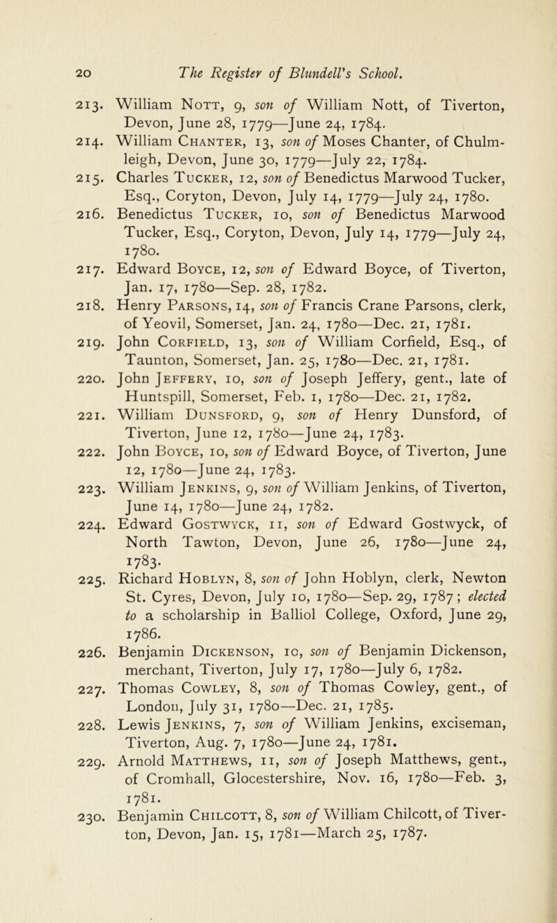 213. William Nott, 9, son of William Nott, of Tiverton, Devon, June 28, 1779—June 24, 1784. 214. William Chanter, 13, son 0/Moses Chanter, of Chulm- leigh, Devon, June 30, 1779—July 22, 1784. 215. Charles Tucker, 12, son 0/Benedictus Marwood Tucker, Esq., Coryton, Devon, July 14, 1779—July 24, 1780. 216. Benedictus Tucker, 10, son of Benedictus Marwood Tucker, Esq., Coryton, Devon, July 14, 1779—July 24, 1780. 217. Edward Boyce, 12, son of Edward Boyce, of Tiverton, Jan. 17, 1780—Sep. 28, 1782. 218. Henry Parsons, 14, son of Francis Crane Parsons, clerk, of Yeovil, Somerset, Jan. 24, 1780—Dec. 21, 1781. 219. John CoRFiELD, 13, son of William Corfield, Esq., of Taunton, Somerset, Jan. 25, 1780—Dec. 21, 1781. 220. John Jeffery, 10, son of Joseph Jeffery, gent., late of Huntspill, Somerset, Feb. i, 1780—Dec. 21, 1782, 221. William Dunsford, 9, son of Henry Dunsford, of Tiverton, June 12, 1780—June 24, 1783. 222. John Boyce, 10, son of Edward Boyce, of Tiverton, June 12, 1780—June 24, 1783. 223. William Jenkins, 9, son 0/William Jenkins, of Tiverton, June 14, 1780—June 24, 1782. 224. Edward Gostwyck, ii, son of Edward Gostwyck, of North Tawton, Devon, June 26, 1780—June 24, 1783- 225. Richard Hoblyn, 8, son of John Hoblyn, clerk, Newton St. Cyres, Devon, July 10, 1780—Sep. 29, 1787 ; elected to a scholarship in Balliol College, Oxford, June 29, 1786. 226. Benjamin Dickenson, ic, son of Benjamin Dickenson, merchant, Tiverton, July 17, 1780—July 6, 1782. 227. Thomas Cowley, 8, son of Thomas Cowley, gent., of London, July 31, 1780—Dec. 21, 1785. 228. Lewis Jenkins, 7, son of William Jenkins, exciseman, Tiverton, Aug. 7, 1780—June 24, 1781. 229. Arnold Matthews, ii, son of Joseph Matthews, gent., of Cromhall, Glocestershire, Nov. 16, 1780—Feb. 3, 1781. 230. Benjamin Chilcott, 8, son of William Chilcott, of Tiver- ton, Devon, Jan. 15, 1781—March 25, 1787.