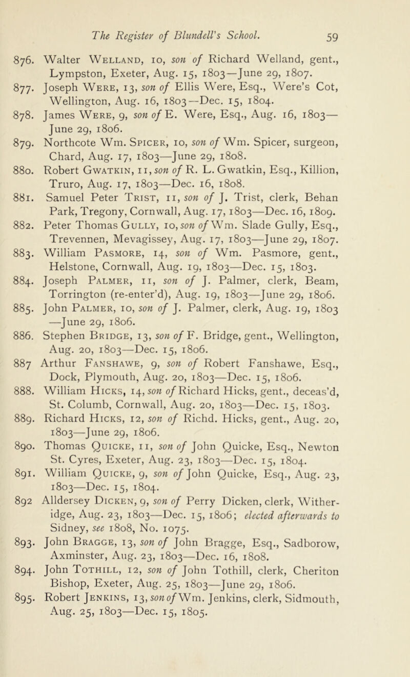 876. Walter Welland, 10, son of Richard Welland, gent., Lympston, Exeter, Aug. 15, 1803—June 29, 1807. 877. Joseph Were, 13, son of Ellis Were, Esq., Were’s Cot, Wellington, Aug. 16, 1803—Dec. 15, 1804. 878. James Were, 9, son o/E. Were, Esq., Aug. 16, 1803— June 29, 1806. 879. Northcote Wm. Spicer, 10, son 0/Wm. Spicer, surgeon, Chard, Aug. 17, 1803—June 29, 1808. 880. Robert Gwatkin, 11, son 0/R. L.Gwatkin, Esq., Killion, Truro, Aug. 17, 1803—Dec. 16, 1808. 881. Samuel Peter Trist, ii,son of ]. Trist, clerk, Behan Park, Tregony, Cornwall, Aug. 17, 1803—Dec. 16, 1809. 882. Peter Thomas Gully, 10, sow o/Wm. Slade Gully, Esq., Trevennen, Mevagissey, Aug. 17, 1803—June 29, 1807. 883. William Pasmore, 14, son of Wm. Pasmore, gent., Helstone, Cornwall, Aug. 19, 1803—Dec. 15, 1803. 884. Joseph Palmer, ii, son of J. Palmer, clerk. Beam, Torrington (re-enter’d), Aug. 19, 1803—June 29, 1806. 885. John Palmer, 10, son of J. Palmer, clerk, Aug. 19, 1803 —June 29, 1806. 886. Stephen Bridge, 13, son of¥. Bridge, gent., Wellington, Aug. 20, 1803—Dec. 15, 1806. 887 Arthur Fanshawe, 9, son of Robert Fanshawe, Esq., Dock, Plymouth, Aug. 20, 1803—Dec. 15, 1806. 888. William Hicks, 14, sow o/Richard Hicks, gent., deceas’d, St. Columb, Cornwall, Aug. 20, 1803—Dec. 15, 1803. 889. Richard Hicks, 12, sow of Richd. Hicks, gent., Aug. 20, 1803—June 29, 1806, 890. Thomas Quicke, ii, sow 0/John Quicke, Esq., Newton St. Cyres, Exeter, Aug. 23, 1803—Dec. 15, 1804. 891. William Quicke, 9, son 0/John Quicke, Esq., Aug. 23, 1803—Dec. 15, 1804. 892 Alldersey Dicken, 9, sow of Perry Dicken, clerk, Wither- idge, Aug. 23, 1803—Dec. 15, 1806; elected afterwards to Sidney, see 1808, No. 1075. 893. John Bragge, 13, son of John Bragge, Esq., Sadborow, Axminster, Aug. 23, 1803—Dec. 16, 1808. 894. John Tothill, 12, sow of John Tothill, clerk, Cheriton Bishop, Exeter, Aug. 25, 1803—June 29, 1806. 895. Robert Jenkins, i3,sowo/Wm. Jenkins, clerk, Sidmouth, Aug. 25, 1803—I^6c. 15, 1805.