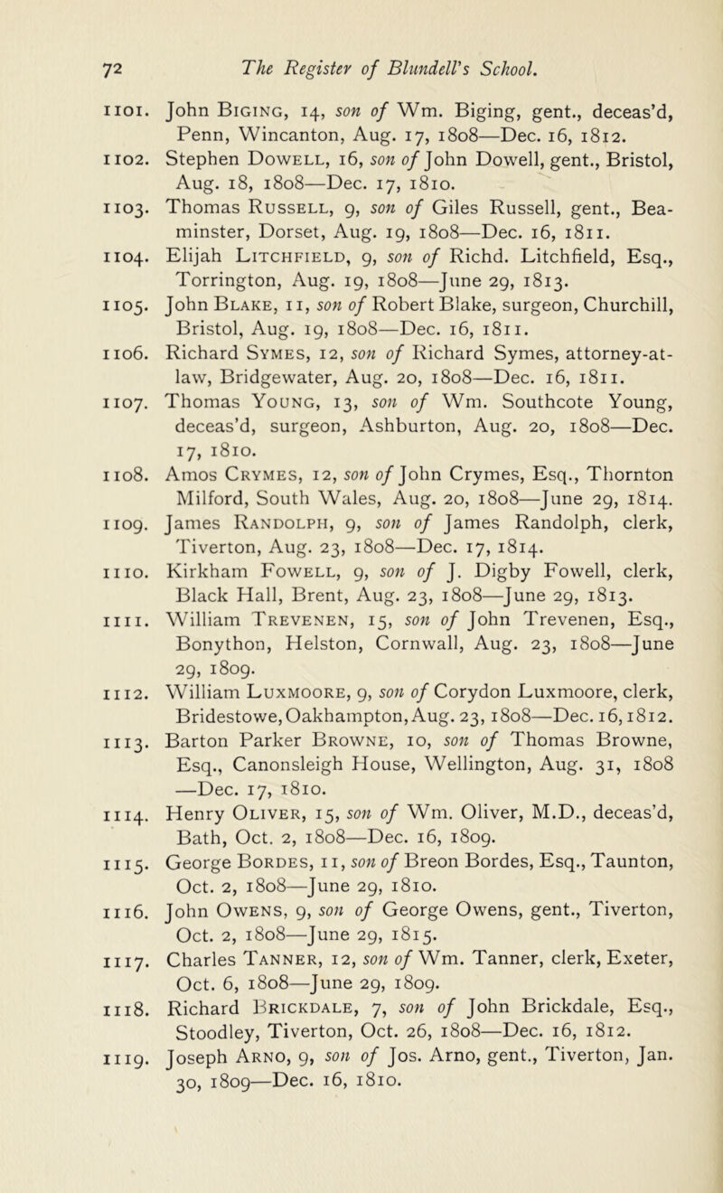 1101. John Biging, 14, son of Wm. Biging, gent., deceas’d, Penn, Wincanton, Aug. 17, 1808—Dec. 16, 1812. 1102. Stephen Dowell, 16, son 0/John Dowell, gent., Bristol, Aug. 18, 1808—Dec. 17, 1810. 1103. Thomas Russell, g, son of Giles Russell, gent., Bea- minster, Dorset, Aug. 19, 1808—Dec. 16, 1811. 1104. Elijah Litchfield, 9, son of Richd. Litchfield, Esq., Torrington, Aug. 19, 1808—June 29, 1813. 1105. John Blake, i i, son of Robert Blake, surgeon, Churchill, Bristol, Aug. ig, 1808—Dec. 16, 1811. 1106. Richard Symes, 12, son of Richard Symes, attorney-at- law, Bridgewater, Aug. 20, 1808—Dec. 16, 1811. 1107. Thomas Young, 13, son of Wm. Southcote Young, deceas’d, surgeon, Ashburton, Aug. 20, 1808—Dec. 17, 1810. 1108. Amos Crymes, 12, son o/John Crymes, Esq., Thornton Milford, South Wales, Aug. 20, 1808—June 29, 1814. 1109. James Randolph, 9, son of James Randolph, clerk, Tiverton, Aug. 23, 1808—Dec. 17, 1814. mo. Kirkham Fowell, 9, son of J. Digby Fowell, clerk. Black Hall, Brent, Aug. 23, 1808—June 29, 1813. nil. William Trevenen, 15, son of John Trevenen, Esq., Bonython, Helston, Cornwall, Aug. 23, 1808—June 29, 1809. 1112. William Luxmoore, g, son of Corydon Luxmoore, clerk, Bridestowe,Oakhampton,Aug. 23,1808—Dec. 16,1812. 1113. Barton Parker Browne, 10, son of Thomas Browne, Esq., Canonsleigh House, Wellington, Aug. 31, 1808 —Dec. 17, 1810. 1114. Henry Oliver, 15, son of Wm. Oliver, M.D., deceas’d, Bath, Oct. 2, 1808—Dec. 16, 1809. 1115. George Bordes, i i, 0/Breon Bordes, Esq., Taunton, Oct. 2, 1808—June 29, 1810. 1116. John Owens, 9, son of George Owens, gent., Tiverton, Oct. 2, 1808—June 29, 1815. 1117. Charles Tanner, 12, son of Wm. Tanner, clerk, Exeter, Oct. 6, 1808—June 29, i8og. 1118. Richard Brickdale, 7, son of John Brickdale, Esq., Stoodley, Tiverton, Oct. 26, 1808—Dec. 16, 1812. 1119. Joseph Arno, 9, son of Jos. Arno, gent., Tiverton, Jan. 30, 1809—Dec. 16, 1810.