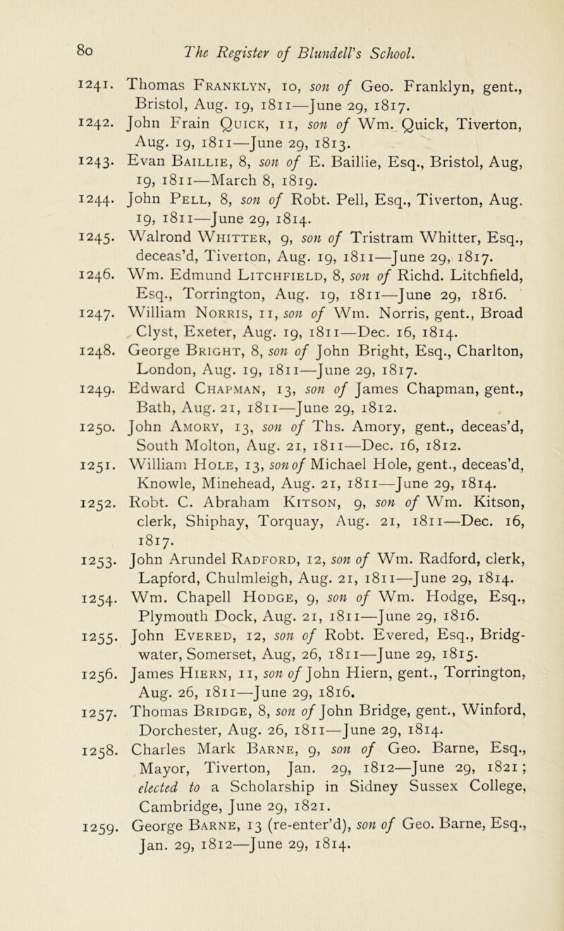 1241. Thomas Franklyn, 10, son of Geo. Franklyn, gent., Bristol, Aug. ig, 1811—June 29, 1817. 1242. John Frain Quick, ii, son of Wm. Quick, Tiverton, Aug. ig, 1811—June 29, 1813. 1243. Evan Baillie, 8, son of E. Baillie, Esq., Bristol, Aug, 19, 1811—March 8, i8ig. 1244. John Pell, 8, son of Robt. Pell, Esq., Tiverton, Aug. ig, 1811—June 29, 1814. 1245. Walrond Whitter, g, son of Tristram Whitter, Esq., deceas’d, Tiverton, Aug. 19, 1811—June 29, 1817. 1246. Wm. Edmund Litchfield, 8, son of Richd. Litchfield, Esq., Torrington, Aug. 19, 1811—June 29, 1816. 1247. William Norris, 11,50;^ of Wm. Norris, gent., Broad Clyst, Exeter, Aug. 19, 1811—Dec. 16, 1814. 1248. George Bright, 8, son of John Bright, Esq., Charlton, London, Aug. 19, 1811—June 29, 1817. 1249. Edward Chapman, 13, son of James Chapman, gent., Bath, Aug. 21, 1811—June 29, 1812. 1250. John Amory, 13, son of Ths. Amory, gent., deceas’d. South Molton, Aug. 21, 1811—Dec. 16, 1812. 1251. William Hole, 13, sowo/Michael Hole, gent., deceas’d, Knowle, Minehead, Aug. 21, 1811—June 29, 1814. 1252. Robt. C. Abraham Kitson, 9, son of Wm. Kitson, clerk, Shiphay, Torquay, Aug. 21, 1811—Dec. 16, 1817. 1253. John Arundel Radford, 12, son of Wm. Radford, clerk, Lapford, Chulmleigh, Aug. 21, 1811—June 29, 1814. 1254. Wm. Chapell Hodge, 9, son of Wm. Hodge, Esq., Plymouth Dock, Aug. 21, 1811—June 29, 1816. 1255. John Evered, 12, son of Robt. Evered, Esq., Bridg- water, Somerset, Aug, 26, 1811—June 29, 1815. 1256. James Hiern, ii, son 0/John Hiern, gent., Torrington, Aug. 26, 1811—June 29, 1816. 1257. Thomas Bridge, 8, son o/John Bridge, gent., Winford, Dorchester, Aug. 26, 1811—June 29, 1814. 1258. Charles Mark Barne, 9, son of Geo. Barne, Esq., Mayor, Tiverton, Jan. 29, 1812—June 29, 1821 ; elected to a Scholarship in Sidney Sussex College, Cambridge, June 29, 1821. 1259. George Barne, 13 (re-enter’d), son of Geo. Barne, Esq., Jan. 29, 1812—June 29, 1814.