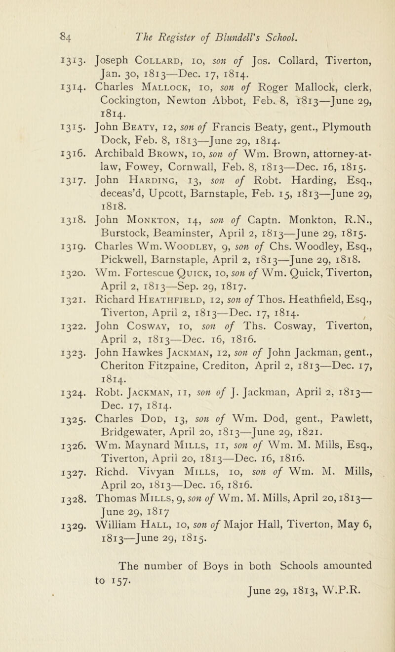 Joseph CoLLARD, lo, son of Jos. Collard, Tiverton, Jan. 30, 1813—Dec. 17, 1814. 1314. Charles Mallock, 10, son of Roger Mallock, clerk, Cockington, Newton Abbot, Feb. 8, 1813—June 29, 1814. 1315. John Beaty, 12, son of Francis Beaty, gent., Plymouth Dock, Feb. 8, 1813—June 29, 1814. 1316. Archibald Brown, 10, son of Wm. Brown, attorney-at- law, Fowey, Cornwall, Feb. 8, 1813—Dec. 16, 1815. 1317- John Harding, 13, son of Robt. Harding, Esq., deceas’d, Upcott, Barnstaple, Feb. 15, 1813—June 29, 1818. 1318. John Monkton, 14, son of Captn. Monkton, R.N., Burstock, Beaminster, April 2, 1813—June 29, 1815. 1319. Charles Wm. Woodley, 9, son of Chs. Woodley, Esq., Pickwell, Barnstaple, April 2, 1813—June 29, 1818. 1320. Wm. P'ortescue Quick, 10, son of Wm. Quick, Tiverton, April 2, 1813—Sep. 29, 1817. 1321. Richard Heathfield, 12, sow 0/Thos. Heathfield, Esq., Tiverton, April 2, 1813—Dec. 17, 1814. 1322. John Cosway, 10, son of Ths. Cosway, Tiverton, April 2, 1813—Dec. 16, 1816. 1323. John Hawkes Jackman, 12, son of John Jackman, gent., Cheriton Fitzpaine, Crediton, April 2, 1813—Dec. 17, 1814. 1324. Robt. Jackman, ii, son of J. Jackman, April 2, 1813— Dec. 17, 1814. 1325. Charles Dod, 13, son of Wm. Dod, gent., Pawlett, Bridgewater, April 20, 1813—June 29, 1821. 1326. Wm. Maynard Mills, ii, son of Wm. M. Mills, Esq., Tiverton, April 20, 1813—Dec. 16, 1816. 1327. Richd. Vivyan Mills, 10, son of Wm. M. Mills, April 20, 1813—Dec. 16, 1816. 1328. Thomas Mills, 9, son of Wm. M. Mills, April 20,1813— June 29, 1817 1329. William Hall, 10, son 0/Major Hall, Tiverton, May 6, 1813—June 29, 1815. The number of Boys in both Schools amounted to 157.