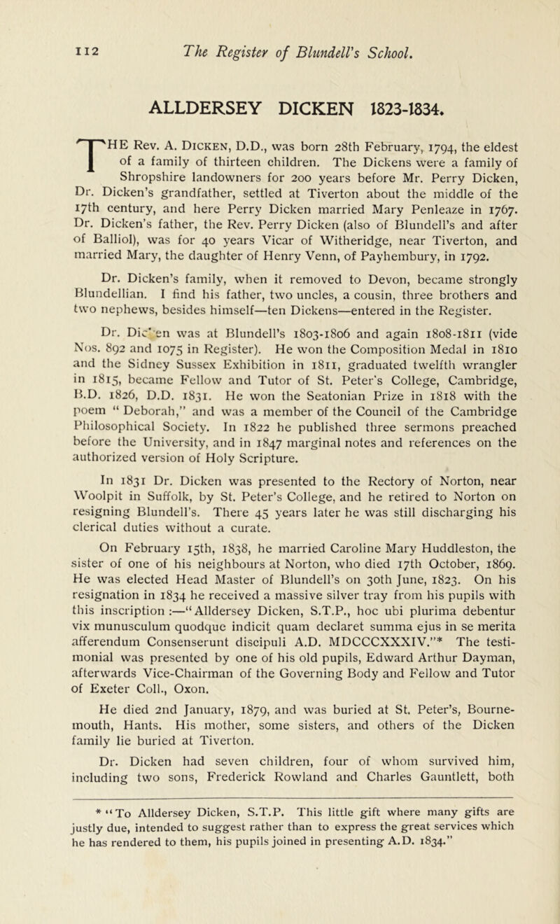 ALLDERSEY DICKEN 1823-1834. The Rev. A. Dicken, D,D., was born 28th February, 1794, the eldest of a family of thirteen children. The Dickens were a family of Shropshire landowners for 200 years before Mr. Perry Dicken, Dr. Dicken’s grandfather, settled at Tiverton about the middle of the 17th century, and here Perry Dicken married Mary Penleaze in 1767. Dr. Dicken’s father, the Rev. Perry Dicken (also of Blundell’s and after of Balliol), was for 40 years Vicar of Witheridge, near Tiverton, and married Mary, the daughter of Henry Venn, of Payhembury, in 1792. Dr. Dicken’s family, when it removed to Devon, became strongly Blundellian. I find his father, two uncles, a cousin, three brothers and two nephews, besides himself—ten Dickens—entered in the Register. Dr. Dic' en was at Blundell’s 1803-1806 and again 1808-1811 (vide Nos. 892 and 1075 in Register). He won the Composition Medal in 1810 and the Sidney Sussex Exhibition in i8n, graduated twelfth wrangler in 1815, became Fellow and Tutor of St. Peter's College, Cambridge, B.D. 1826, D.D. 1831, He won the Seatonian Prize in 1818 with the poem “ Deborah,” and was a member of the Council of the Cambridge Philosophical Society. In 1822 he published three sermons preached before the University, and in 1847 marginal notes and references on the authorized version of Holy Scripture. In 1831 Dr. Dicken was presented to the Rectory of Norton, near Woolpit in Suffolk, by St. Peter’s College, and he retired to Norton on resigning Blundell’s. There 45 years later he was still discharging his clerical duties without a curate. On February 15th, 1838, he married Caroline Mary Huddleston, the sister of one of his neighbours at Norton, who died 17th October, 1869. He was elected Head Master of Blundell’s on 30th June, 1823. On his resignation in 1834 he received a massive silver tray from his pupils with this inscription;—“Alldersey Dicken, S.T.P., hoc ubi plurima debentur vix munusculum quodque indicit quam declaret summa ejus in se merita afferendum Consenserunt discipuli A.D. MDCCCXXXIV.”* The testi- monial was presented by one of his old pupils, Edward Arthur Dayman, afterwards Vice-Chairman of the Governing Body and Fellow and Tutor of Exeter Coll., Oxon. He died 2nd January, 1879, and was buried at St. Peter’s, Bourne- mouth, Hants. His mother, some sisters, and others of the Dicken family lie buried at Tiverton. Dr. Dicken had seven children, four of whom survived him, including two sons, Frederick Rowland and Charles Gauntlett, both *“To Alldersey Dicken, S.T.P. This little gift where many gifts are justly due, intended to suggest rather than to express the great services which he has rendered to them, his pupils joined in presenting A.D. 1834.”