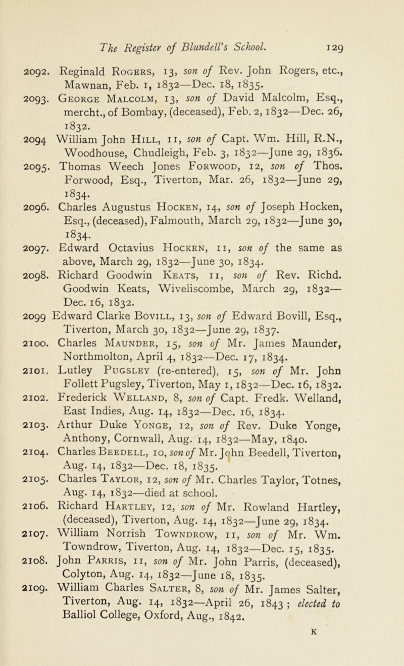 2092. Reginald Rogers, 13, son of Rev. John Rogers, etc., Mawnan, Feb. i, 1832—Dec. 18, 1835. 2093. George Malcolm, 13, son of David Malcolm, Esq., mercht., of Bombay, (deceased), Feb. 2,1832—Dec. 26, 1832. 2094 William John Hill, ii, son of Capt. Wm. Hill, R.N., Woodhouse, Chudleigh, Feb. 3, 1832—June 29, 1836. 2095. Thomas Weech Jones Forwood, 12, son of Thos. Forwood, Esq., Tiverton, Mar. 26, 1832—June 29, 1834. 2096. Charles Augustus Hocken, 14, son of Joseph Hocken, Esq., (deceased), Falmouth, March 29, 1832—June 30, 1834. 2097. Edward Octavius Hocken, ii, son of the same as above, March 29, 1832—June 30, 1834. 2098. Richard Goodwin Keats, ii, son of Rev. Richd. Goodwin Keats, Wiveliscombe, March 29, 1832— Dec. 16, 1832. 2099 Edward Clarke Bovill, 13, son of Edward Bovill, Esq., Tiverton, March 30, 1832—June 29, 1837. 2100. Charles Maunder, 15, son of Mr. James Maunder, Northmolton, April 4, 1832—Dec. 17, 1834. 2101. Lutley Pugsley (re-entered), 15, son of Mr. John Follett Pugsley, Tiverton, May i, 1832—Dec. 16, 1832. 2102. Frederick Welland, 8, sow 0/Capt. Fredk. Welland, East Indies, Aug. 14, 1832—Dec. 16, 1834. 2103. Arthur Duke Yonge, 12, son of Rev. Duke Yonge, Anthony, Cornwall, Aug. 14, 1832—May, 1840. 2104. Charles Beedell, 10, sow 0/Mr. John Beedell, Tiverton, Aug. 14, 1832—Dec. 18, 1835. 2105. Charles Taylor, 12, sow of Mr. Charles Taylor, Totnes, Aug. 14, 1832—died at school. 2106. Richard Hartley, 12, sow of Mr. Rowland Hartley, (deceased), Tiverton, Aug. 14, 1832—June 29, 1834. 2107. William Norrish Towndrow, ii, sow of Mr. Wm. Towndrow, Tiverton, Aug. 14, 1832—Dec. 15, 1835. 2108. John Parris, ii, sow of Mr. John Parris, (deceased), Colyton, Aug. 14, 1832—June 18, 1835. 2109. William Charles Salter, 8, sow of Mr. James Salter, Tiverton, Aug. 14, 1832—April 26, 1843 ; elected to Balliol College, Oxford, Aug., 1842. K