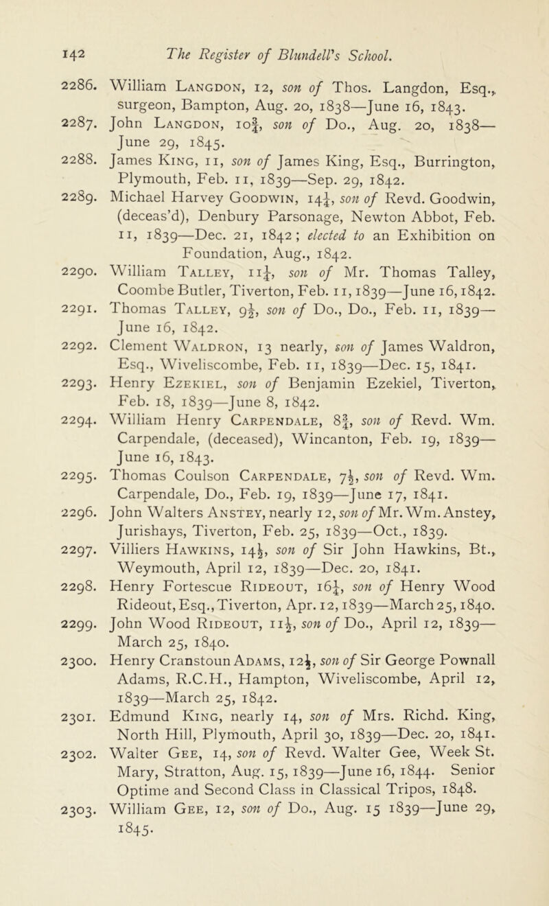 2286. William Langdon, 12, son of Thos. Langdon, Esq.^ surgeon, Bampton, Aug. 20, 1838—June 16, 1843. 2287. John Langdon, io|, son of Do., Aug. 20, 1838— June 29, 1845. 2288. James King, ii, son of James King, Esq., Burrington, Plymouth, Feb. ii, 1839—Sep. 29, 1842. 2289. Michael Harvey Goodwin, 14J, son of Revd. Goodwin, (deceas’d), Denbury Parsonage, Newton Abbot, Feb. II, 1839—Dec. 21, 1842; elected to an Exhibition on Foundation, Aug., 1842. 2290. William Talley, iiJ, son of Mr. Thomas Talley, Coombe Butler, Tiverton, Feb. 11,1839—June 16,1842. 2291. Thomas Talley, 9^, son of Do., Do., Feb. ii, 1839— June 16, 1842. 2292. Clement Waldron, 13 nearly, son of James Waldron, Esq., Wiveliscombe, Feb. ii, 1839—Dec. 15, 1841. 2293. Henry Ezekiel, son of Benjamin Ezekiel, Tiverton, Feb. 18, 1839—June 8, 1842. 2294. William Henry Carpendale, 8|, son of Revd. Wm. Carpendale, (deceased), Wincanton, Feb. 19, 1839— June 16, 1843. 2295. Thomas Coulson Carpendale, 7^, son of Revd. Wm. Carpendale, Do., Feb. 19, 1839—June 17, 1841. 2296. John Walters AnSTEY, nearly 12,t)/Mr. Wm. Anstey, Jurishays, Tiverton, Feb. 25, 1839—Oct., 1839. 2297. Villiers Hawkins, 14^, son of Sir John Hawkins, Bt., Weymouth, April 12, 1839—Dec. 20, 1841. 2298. Henry Fortescue Rideout, 16^, son of Henry Wood Rideout,Esq.,Tiverton, Apr. 12,1839—March25,1840. 2299. John Wood Rideout, ii^, sow p/Do., April 12, 1839— March 25, 1840. 2300. Henry Cranstoun Adams, 12^, son of Sir George Pownall Adams, R.C.H., Hampton, Wiveliscombe, April 12, 1839—March 25, 1842. 2301. Edmund King, nearly 14, son of Mrs. Richd. King, North Hill, Plymouth, April 30, 1839—Dec. 20, 1841. 2302. Walter Gee, 14, son of Revd. Walter Gee, Week St. Mary, Stratton, Aug. 15, 1839—June 16, 1844. Senior Optime and Second Class in Classical Tripos, 1848. William Gee, 12, son of Do., Aug. 15 1839—June 29, 1845. 2303.