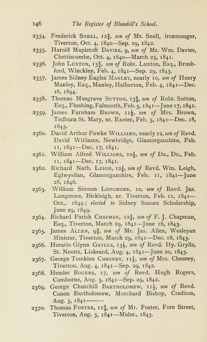 2354. Frederick Snell, i2|, son of Mr. Snell, ironmonger, Tiverton, Oct. 4, 1840—Sep. 29, 1842. 2355. Harold Mapletoft Davies, 9, son of Mr. Wm. Davies, Chettiscombe, Oct. 4, 1840—March 25, 1841. 2356. John Luxton, 15I, son of Robt. Luxton, Esq., Brush- ford, Winckley, Feb. 4, 1841—Sep. 29, 1843. ■2357* James Sidney Eagles Manley, nearly 10, son of Henry Manley, Esq., Manley, Halberton, Feb. 4, 1841—Dec. 16, 1844. 2358. Thomas Musgrave Sutton, 13I, son of Robt. Sutton, Esq., Flushing, Falmouth, Feb. 5, 1841—June 17,1841. 2359. James Farnham Brown, iiJ, son of Mrs. Brown, Tedburn St. Mary, nr. Exeter, Feb. 5, 1841—Dec. 18, 1845. 2360. David Arthur Fowke Williams, nearly 12., son of Revd. David Williams, Newbridge, Glamorganshire, Feb. II, 1841—Dec. 17, 1841. 2361. William Alfred Williams, ioJ, son of Do., Do., Feb. II, 1841—Dec. 17, 1841. 2362. Richard Nath. Leigh, 12J, son of Revd. Wm. Leigh, Eglwysilan, Glamorganshire, Feb. ii, 1841—June 28, 1846. 2363. William Simson Longmore, 10, son of Revd. Jas. Longmore, Bickleigh, nr. Tiverton, Feb. ii, 1841— Oct., 1849; elected to Sidney Sussex Scholarship, June 29, 1849. 2364. Richard Parish Chapman, i2|, son of F. J. Chapman, Esq., Tiverton, March 29, 1841—June 16, 1843. 2365. James Allen, 9I, son of Mr. Jas. Allen, Wesleyan Minister, Tiverton, March 29, 1841—Dec. 18, 1843. 2366. Horatio Glynn Grylls, 13^, son of Revd. Hy. Grylls, St. Neotts, Liskeard, Aug. 4, 1841—June 20, 1843. 2367. George Tomkins Chesney, iiJ, son 0/Mrs. Chesney, Tiverton, Aug. 4, 1841—Sep. 29, 1842. 2368. Hender Rogers, 17, son of Revd. Hugh Rogers, Camborne, Aug. 5, 1841—Sep. 29, 1842. 2369. George Churchill Bartholomew, iiJ, son of Revd. Canon Bartholomew, Morchard Bishop, Crediton, Aug. 5, 1841 2370. Thomas Foster, ii|, son of Mr. Foster, Fore Street, Tiverton, Aug. 5, 1841—Midsr., 1843.