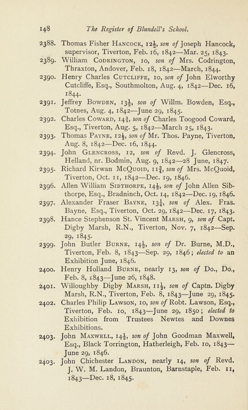 2388. Thomas Fisher Hancock, 12J, son 0/Joseph Hancock, supervisor, Tiverton, Feb. 16, 1842—Mar. 25, 1843. 2389. William Codrington, 10, son of Mrs. Codrington, Thraxton, Andover, Feb. 18, 1842—March, 1844. 2390. Henry Charles Cutcliffe, 10, son of John Elworthy Cutcliffe, Esq., Southmolton, Aug. 4, 1842—Dec. 16, 1844. 2391. Jeffrey Bowden, 13J, son of Willm. Bowden, Esq., Totnes, Aug. 4, 1842—June 29, 1845. 2392. Charles Coward, iqf, son of Charles Toogood Coward, Esq., Tiverton, Aug. 5, 1842—March 25, 1843. 2393. Thomas Payne, 12^, son 0/Mr. Thos. Payne, Tiverton, Aug. 8, 1842—Dec. 16, 1844. 2394. John Glencross, 12, son of Revd. J. Glencross, Holland, nr. Bodmin, Aug. 9, 1842—28 June, 1847. 2395. Richard Kirwan McQuoid, son of Mrs. McQuoid, Tiverton, Oct. ii, 1842—Dec. 19, 1846. 2396. Allen William Sibthorpe, 14^, son of John Allen Sib- thorpe, Esq., Bradninch, Oct. 14, 1842—Dec. 19,1846. 2397. Alexander Fraser Bayne, 13J, son of Alex. Fras. Bayne, Esq., Tiverton, Oct. 29, 1842—Dec. 17, 1843. 2398. Hance Stephenson St. Vincent Marsh, 9, son of Capt. Digby Marsh, R.N., Tiverton, Nov. 7, 1842—Sep. 29, 1845. 2399. John Butler Burne, 14J, son of Dr. Burne, M.D., Tiverton, Feb. 8, 1843—Sep. 29, 1846; elected to an Exhibition June, 1846. 2400. Henry Holland Burne, nearly 13, son of Do., Do., Feb. 8, 1843—June 26, 1848. 2401. Willoughby Digby Marsh, iiJ, son of Captn. Digby Marsh, R.N., Tiverton, Feb. 8, 1843—June 29, 1845. 2402. Charles Philip Lawson, 10, son of Robt. Lawson, Esq., Tiverton, Feb. 10, 1843—June 29, 1850; elected to Exhibition from Trustees Newtes and Downes Exhibitions. 2403. John Maxwell, 14!^, son of John Goodman Maxwell, Esq., Black Torrington, Hatherleigh, Feb. 10, 1843— June 29, 1846. 2403. John Chichester Landon, nearly 14, son of Revd. J. W. M. Landon, Braunton, Barnstaple, Feb. ii, 1843—Dec. 18, 1845.