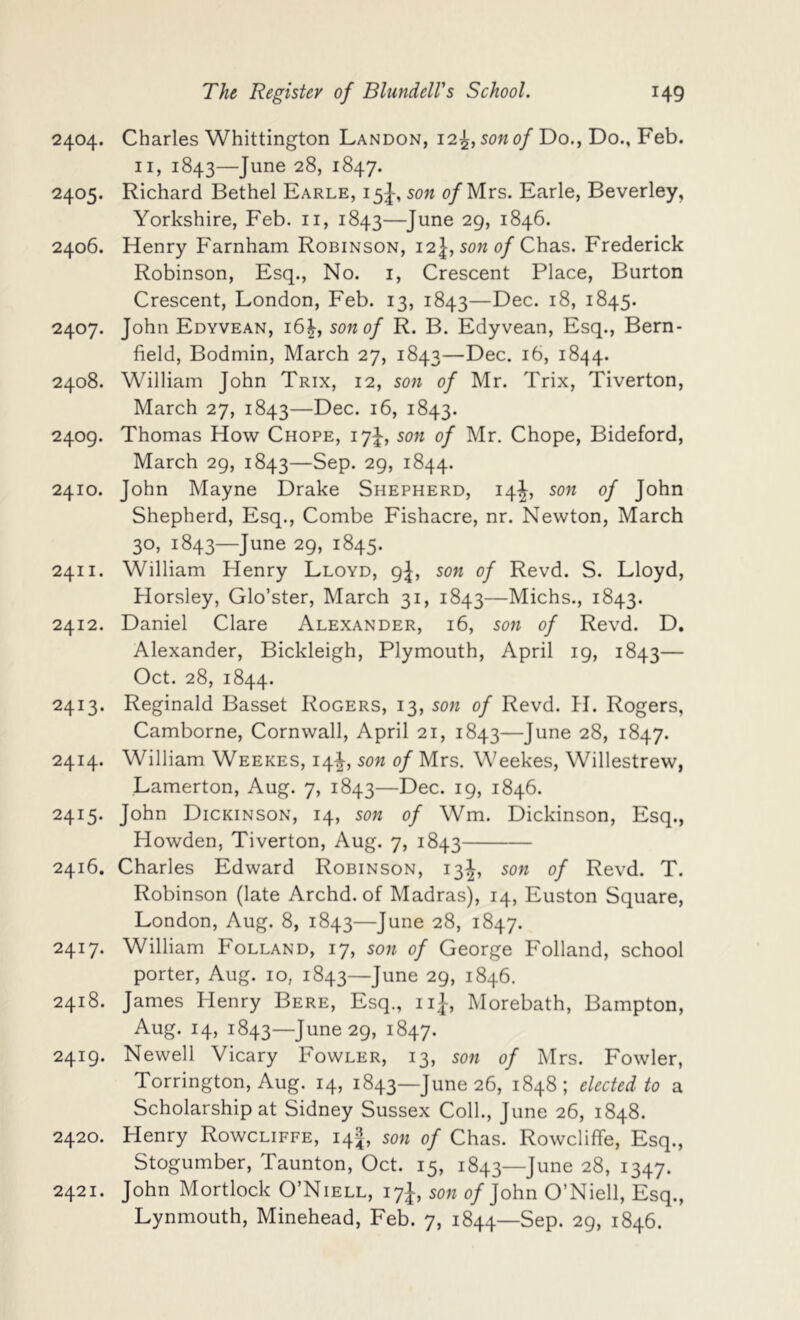 2404. Charles Whittington Landon, 12^, son of Do., Do., Feb. II, 1843—June 28, 1847. 2405. Richard Bethel Earle, 15J, son of Mrs. Earle, Beverley, Yorkshire, Feb. ii, 1843—June 29, 1846. 2406. Henry Farnham Robinson, 12J, sow o/Chas. Frederick Robinson, Esq., No. i. Crescent Place, Burton Crescent, London, Feb. 13, 1843—Dec. 18, 1845. 2407. John Edyvean, 16^, son of R. B. Edyvean, Esq., Bern- field, Bodmin, March 27, 1843—Dec. 16, 1844. 2408. William John Trix, 12, son of Mr. Trix, Tiverton, March 27, 1843—Dec. 16, 1843. 2409. Thomas How Chore, son of Mr. Chope, Bideford, March 29, 1843—Sep. 29, 1844. 2410. John Mayne Drake Shepherd, 14^, son of John Shepherd, Esq., Combe Fishacre, nr. Newton, March 30, 1843—June 29, 1845. 2411. William Henry Lloyd, 9J, son of Revd. S. Lloyd, Horsley, Glo’ster, March 31, 1843—Michs., 1843. 2412. Daniel Clare Alexander, 16, son of Revd. D. Alexander, Bickleigh, Plymouth, April 19, 1843— Oct. 28, 1844. 2413. Reginald Basset Rogers, 13, son of Revd. H. Rogers, Camborne, Cornwall, April 21, 1843—June 28, 1847. 2414. William Weekes, 14^, son of Mrs. Weekes, Willestrew, Lamerton, Aug. 7, 1843—Dec. 19, 1846. 2415. John Dickinson, 14, son of Wm. Dickinson, Esq., Howden, Tiverton, Aug. 7, 1843 2416. Charles Edward Robinson, 13J, son of Revd. T. Robinson (late Archd. of Madras), 14, Euston Square, London, Aug. 8, 1843—June 28, 1847. 2417. William Folland, 17, son of George Folland, school porter, Aug. 10, 1843—June 29, 1846. 2418. James Henry Bere, Esq., iij, Morebath, Bampton, Aug. 14, 1843—June 29, 1847. 2419. Newell Vicary Fowler, 13, son of Mrs. Fowler, Torrington, Aug. 14, 1843—June 26, 1848; elected to a Scholarship at Sidney Sussex Coll., June 26, 1848. 2420. Henry Rowcliffe, 14J, son of Chas. Rowcliffe, Esq., Stogumber, Taunton, Oct. 15, 1843—June 28, 1347. 2421. John Mortlock O’Niell, 17J, son 0/John O’Niell, Esq., Lynmouth, Minehead, Feb. 7, 1844—Sep. 29, 1846.