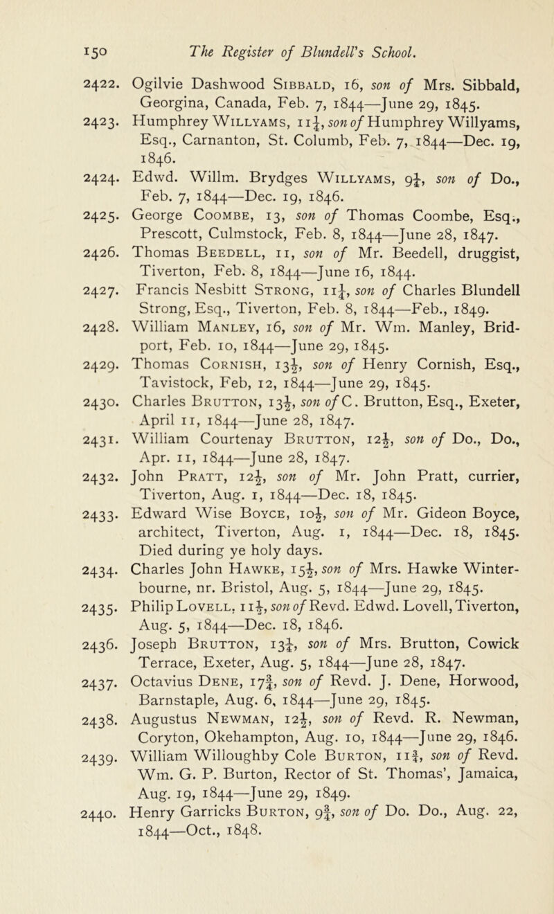 2422. Ogilvie Dashwood Sibbald, 16, son of Mrs. Sibbald, Georgina, Canada, Feb. 7, 1844—June 29, 1845. 2423. Humphrey WiLLYAMs, iij, sow 0/Humphrey Willyams, Esq., Carnanton, St. Columb, Feb. 7, 1844—Dec. 19, 1846. 2424. Edwd. Willm. Brydges Willyams, 9^, son of Do., Feb. 7, 1844—Dec. 19, 1846. 2425. George Coombe, 13, son of Thomas Coombe, Esq., Prescott, Culmstock, Feb. 8, 1844—June 28, 1847. 2426. Thomas Beedell, ii, son of Mr. Beedell, druggist, Tiverton, Feb. 8, 1844—J^i^^ 16, 1844. 2427. Francis Nesbitt Strong, iiJ, son of Charles Blundell Strong, Esq., Tiverton, Feb. 8, 1844—Feb., 1849. 2428. William Manley, 16, son of Mr. Wm. Manley, Brid- port, Feb. 10, 1844—June 29, 1845. 2429. Thomas Cornish, 13J, son of Henry Cornish, Esq., Tavistock, Feb, 12, 1844—June 29, 1845. 2430. Charles Brutton, 13J, son ofC. Brutton, Esq., Exeter, April II, 1844—June 28, 1847. 2431. William Courtenay Brutton, 12son of Do., Do., Apr. II, 1844—June 28, 1847. 2432. John Pratt, 12^, son of Mr. John Pratt, currier, Tiverton, Aug. i, 1844—Dec. 18, 1845. 2433. Edward Wise Boyce, ioJ, son of Mr. Gideon Boyce, architect, Tiverton, Aug. i, 1844—Dec. 18, 1845. Died during ye holy days. 2434. Charles John Hawke, 15J, sow of Mrs. Hawke Winter- bourne, nr. Bristol, Aug. 5, 1844—June 29, 1845. 2435. Philip Lovell, i i^, sowo/Revd. Edwd. Lovell, Tiverton, Aug. 5, 1844—L)ec. 18, 1846. 2436. Joseph Brutton, 13J, son of Mrs. Brutton, Cowick Terrace, Exeter, Aug. 5, 1844—J^^e 28, 1847. 2437. Octavius Dene, 17I, sow of Revd. J. Dene, Horwood, Barnstaple, Aug. 6, 1844—June 29, 1845. 2438. Augustus Newman, 12J, sow of Revd. R. Newman, Coryton, Okehampton, Aug. 10, 1844—June 29, 1846. 2439. William Willoughby Cole Burton, iif, sow of Revd. Wm. G. P. Burton, Rector of St. Thomas’, Jamaica, Aug. 19, 1844—June 29, 1849. 2440. Henry Garricks Burton, 9|, sow of Do. Do., Aug. 22, 1844—Oct., 1848.