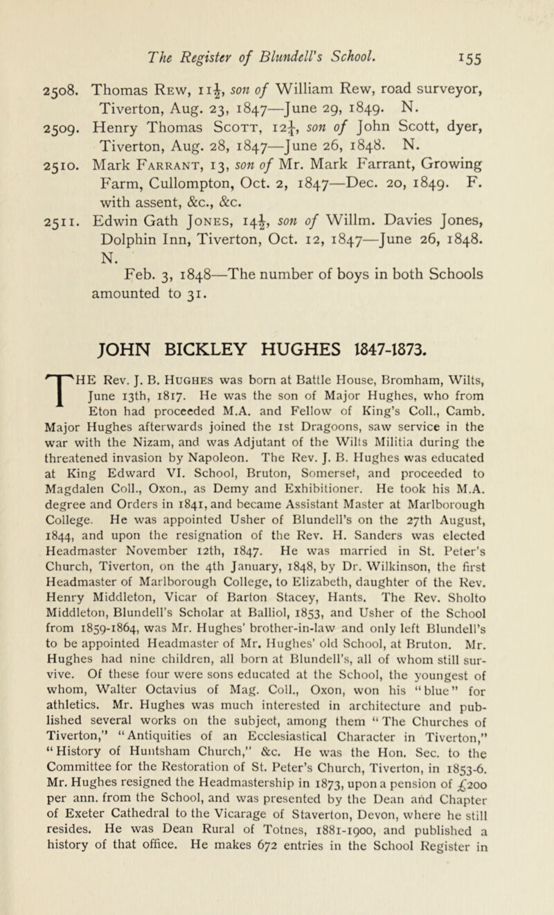 2508. Thomas Rew, iiJ, son of William Rew, road surveyor, Tiverton, Aug. 23, 1847—June 29, 1849. N. 2509. Henry Thomas Scott, 12J-, son of John Scott, dyer, Tiverton, Aug. 28, 1847—June 26, 1848. N. 2510. Mark Farrant, 13, son of Mr. Mark Farrant, Growing Farm, Cullompton, Oct. 2, 1847—Dec. 20, 1849. F. with assent, &c., &c. 2511. Edwin Gath Jones, 14J, son of Willm. Davies Jones, Dolphin Inn, Tiverton, Oct. 12, 1847—June 26, 1848. N. Feb. 3, 1848—The number of boys in both Schools amounted to 31. JOHN BICKLEY HUGHES 1847-1873. The Rev. J. B. Hughes was born at Battle House, Bromham, Wilts, June 13th, 1817. He was the son of Major Hughes, who from Eton had proceeded M.A. and Fellow of King’s Coll., Camb. Major Hughes afterwards joined the ist Dragoons, saw service in the war with the Nizam, and was Adjutant of the Wilts Militia during the threatened invasion by Napoleon. The Rev. J. B. Hughes was educated at King Edward VI. School, Bruton, Somerset, and proceeded to Magdalen Coll., Oxon., as Demy and Exhibitioner. He took his M.A. degree and Orders in 1841, and became Assistant Master at Marlborough College. He was appointed Usher of Blundell’s on the 27th August, 1844, and upon the resignation of the Rev. H. Sanders was elected Headmaster November 12th, 1847. He was married in St. Peter’s Church, Tiverton, on the 4th January, 1848, by Dr. Wilkinson, the first Headmaster of Marlborough College, to Elizabeth, daughter of the Rev. Henry Middleton, Vicar of Barton Stacey, Hants. The Rev. Sholto Middleton, Blundell’s Scholar at Balliol, 1853, and Usher of the School from 1859-1864, was Mr. Hughes’ brother-in-law and only left Blundell’s to be appointed Headmaster of Mr. Hughes’ old School, at Bruton. Mr. Hughes had nine children, all born at Blundell’s, all of whom still sur- vive. Of these four were sons educated at the School, the youngest of whom, Walter Octavius of Mag. Coll., Oxon, won his “blue” for athletics, Mr. Hughes was much interested in architecture and pub- lished several works on the subject, among them “The Churches of Tiverton,” “Antiquities of an Ecclesiastical Character in Tiverton,” “History of Huntsham Church,” &c. He was the Hon. Sec. to the Committee for the Restoration of St. Peter’s Church, Tiverton, in 1853-6. Mr. Hughes resigned the Headmastership in 1873, upon a pension of ;^20o per ann. from the School, and was presented by the Dean and Chapter of Exeter Cathedral to the Vicarage of Staverton, Devon, where he still resides. He was Dean Rural of Totnes, 1881-1900, and published a history of that office. He makes 672 entries in the School Register in