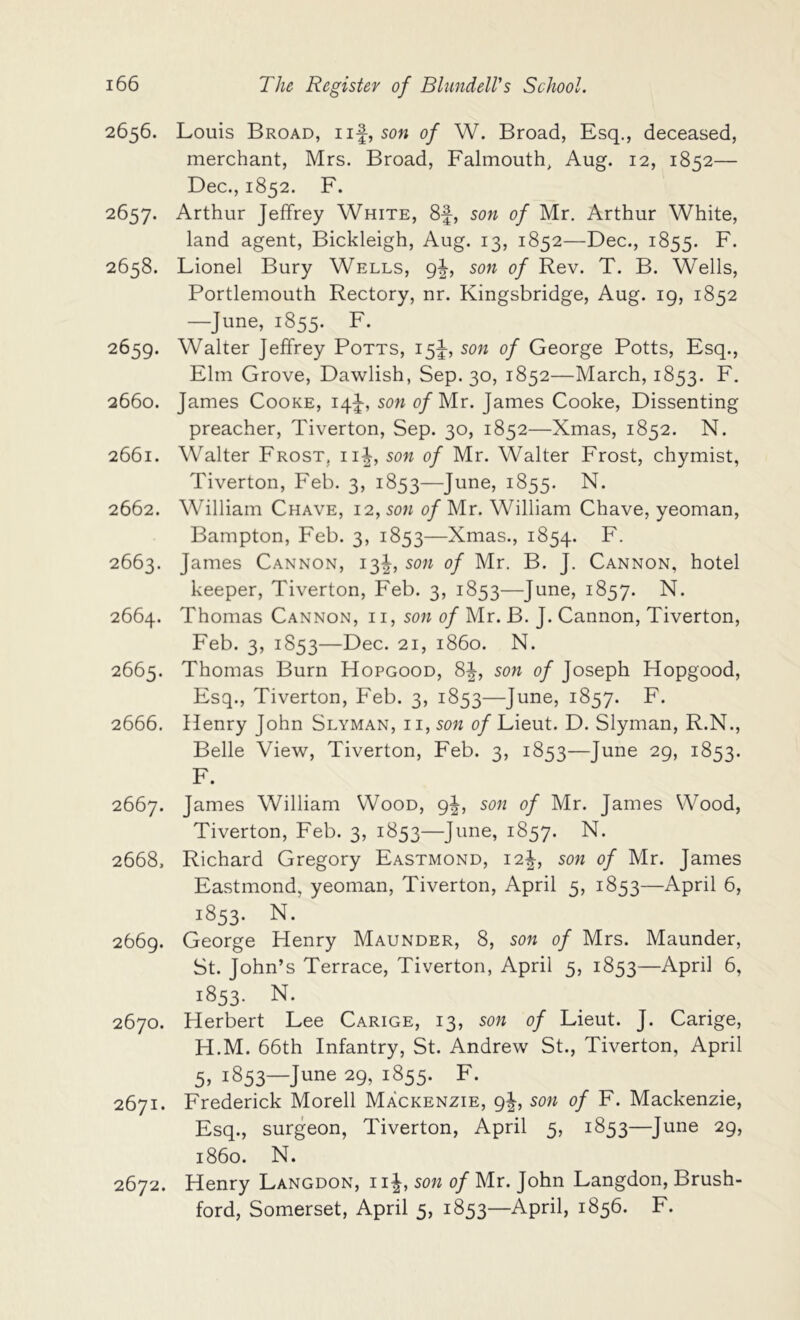 2656. Louis Broad, iif, son of W. Broad, Esq., deceased, merchant, Mrs. Broad, Falmouth, Aug. 12, 1852— Dec., 1852. F. 2657. Arthur Jeffrey White, 8f, sow of Mr. Arthur White, land agent, Bickleigh, Aug. 13, 1852—Dec., 1855. F. 2658. Lionel Bury Wells, qI, son of Rev. T. B. Wells, Portlemouth Rectory, nr. Kingsbridge, Aug. 19, 1852 —June, 1855. F. 2659. Walter Jeffrey Potts, son of George Potts, Esq., Elm Grove, Dawlish, Sep. 30, 1852—March, 1853. F. 2660. James Cooke, 14J, son o/Mr. James Cooke, Dissenting preacher, Tiverton, Sep. 30, 1852—Xmas, 1852. N. 2661. Walter Frost, ii^, son of Mr. Walter Frost, chymist, Tiverton, Feb. 3, 1853—June, 1855. N. 2662. William Chave, 12, son of Mr. William Chave, yeoman, Bampton, Feb. 3, 1853—Xmas., 1854. F. 2663. James Cannon, 13I, son of Mr. B. J. Cannon, hotel keeper, Tiverton, Feb. 3, 1853—June, 1857. N. 2664. Thomas Cannon, ii, son of Mr. B. J. Cannon, Tiverton, Feb. 3, 1853—Dec. 21, i860. N. 2665. Thomas Burn Hopgood, 8|, son of Joseph Hopgood, Esq., Tiverton, Feb. 3, 1853—June, 1857. F. 2666. Henry John Slyman, ii, son of Lieut. D. Slyman, R.N., Belle View, Tiverton, Feb. 3, 1853—June 29, 1853. F. 2667. James William Wood, 9I, son of Mr. James Wood, Tiverton, Feb. 3, 1853—June, 1857. N. 2668. Richard Gregory Eastmond, i2|-, son of Mr. James Eastmond, yeoman, Tiverton, April 5, 1853—April 6, 1853. N. 2669. George Henry Maunder, 8, son of Mrs. Maunder, St. John’s Terrace, Tiverton, April 5, 1853—April 6, 1853. N. 2670. Herbert Lee Carige, 13, son of Lieut. J. Carige, H.M. 66th Infantry, St. Andrew St., Tiverton, April 5» 1853—June 29, 1855. F. 2671. Frederick Morell Mackenzie, 9I, son of F. Mackenzie, Esq., surgeon, Tiverton, April 5, 1853—June 29, i860. N. 2672. Henry Langdon, ii|, son of Mr. John Langdon, Brush- ford, Somerset, April 5, 1853—April, 1856. F.